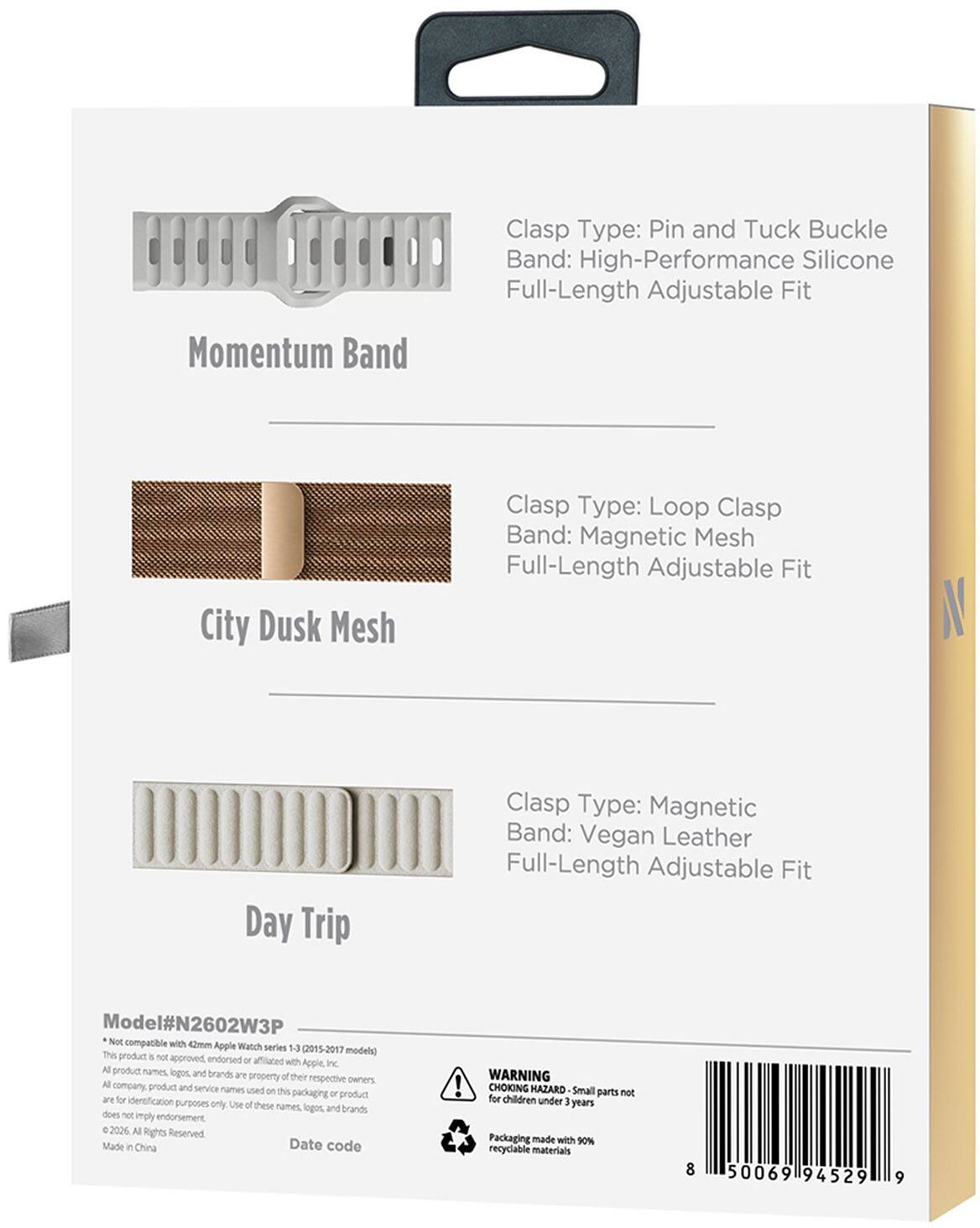 Clasp Type: Pin and Tuck Buckle  
Band: High-Performance Silicone  
Full-Length Adjustable Fit  
Momentum Band  

Clasp Type: Loop Clasp  
Band: Magnetic Mesh  
Full-Length Adjustable Fit  
City Dusk Mesh  

Clasp Type: Magnetic  
Band: Vegan Leather  
Full-Length Adjustable Fit  
Day Trip  

Model#N2602W3P  
Not compatible with 42mm Apple Watch series 1-3 (2015-2017 models)  
This product is not approved, endorsed or affiliated with Apple Inc.  
Product names, logos and brands are property of their respective owners.  
Company, product and service names used on this packaging or product are for identification purposes only. Use of these names, logos, and brands does not imply endorsement.  
© 2026 All Rights Reserved  
Made in China  
Date code  

WARNING: CHOKING HAZARD - Small parts not for children under 3 years  
Packaging made with 90% recyclable materials  

8 50069194529 9