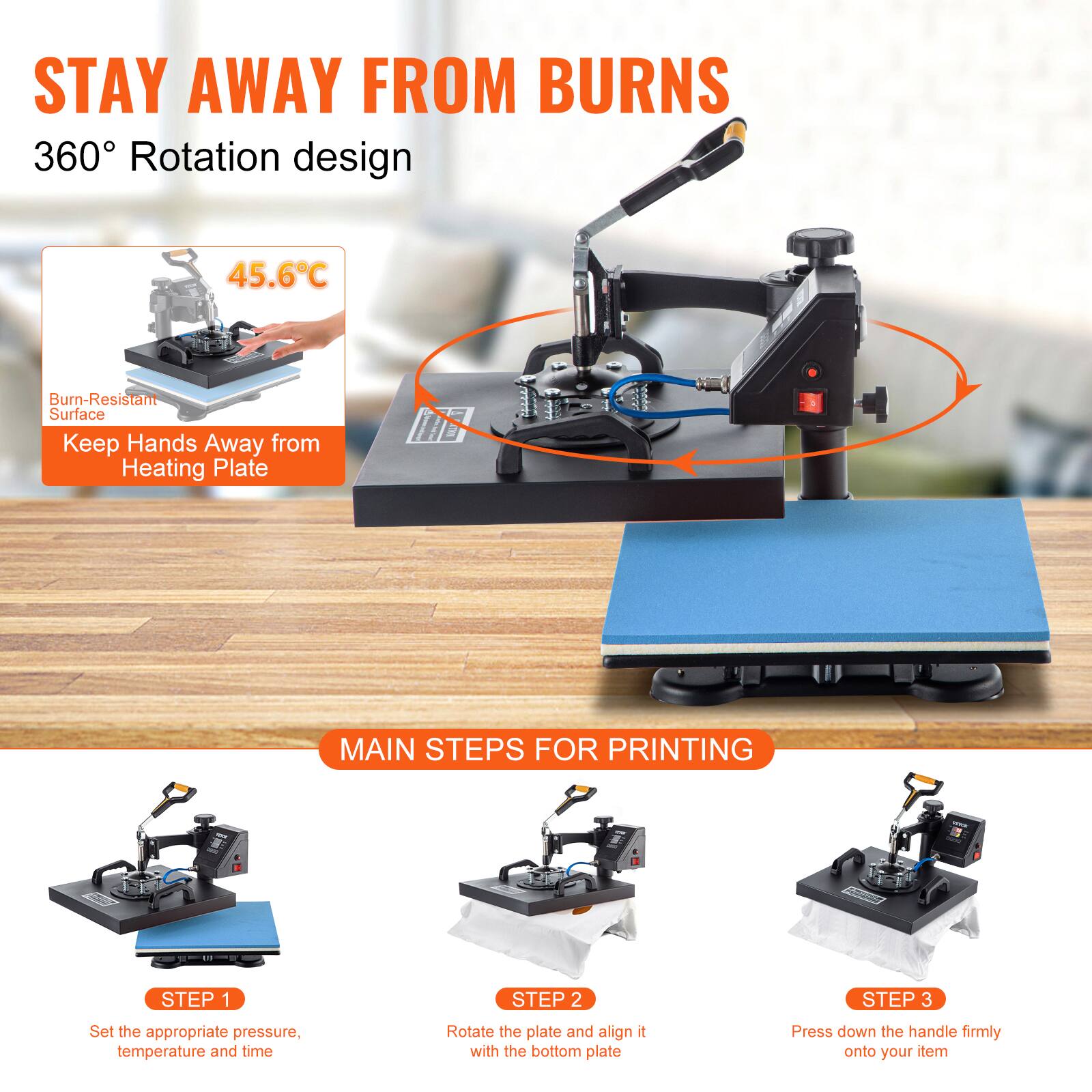 STAY AWAY FROM BURNS  
360° Rotation design

45.6°C  
Burn-Resistant Surface  
Keep Hands Away from Heating Plate

MAIN STEPS FOR PRINTING

- STEP 1  
  Set the appropriate pressure, temperature and time

- STEP 2  
  Rotate the plate and align it with the bottom plate

- STEP 3  
  Press down the handle firmly onto your item