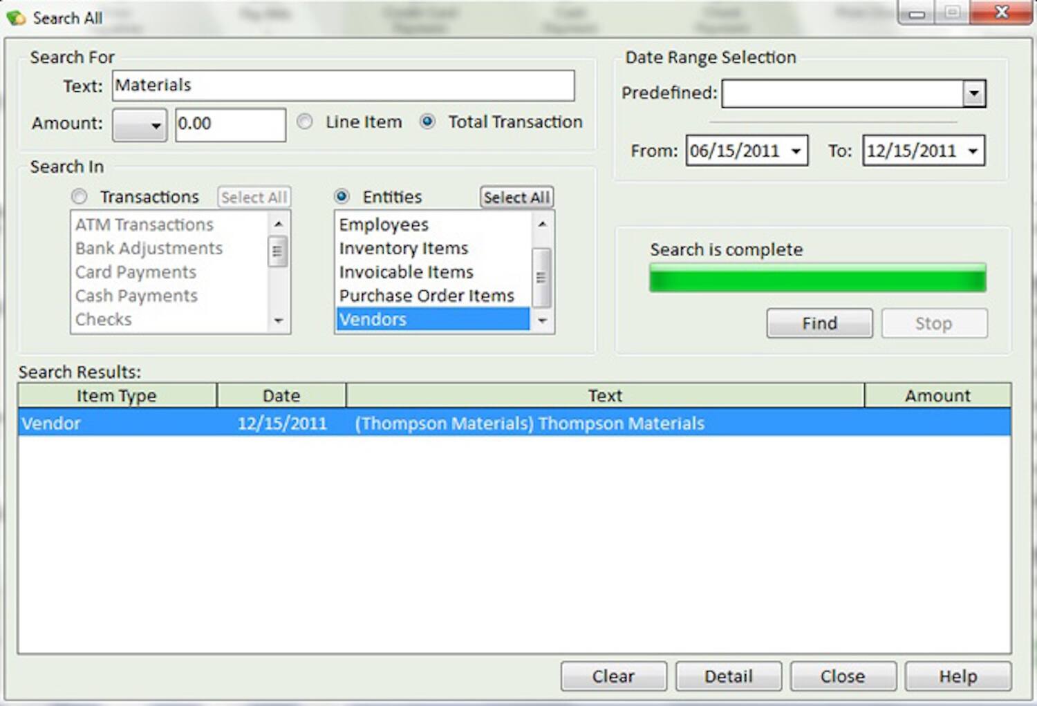 Search All

Search For
Text: Materials

Amount: 0.00

Search In
Transactions
- ATM Transactions
- Bank Adjustments
- Card Payments
- Cash Payments
- Checks

Entities
- Employees
- Inventory Items
- Invoicable Items
- Purchase Order Items
- Vendors

Date Range Selection
Predefined:
From: 06/15/2011
To: 12/15/2011

Search is complete

Search Results:
Item Type | Date | Text | Amount
Vendor | 12/15/2011 | (Thompson Materials) Thompson Materials |