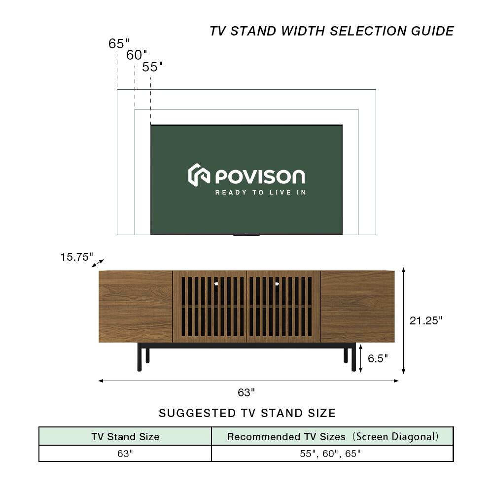 TV Stand Width Selection Guide

POVISON READY TO LIVE IN

65" 60" 55"

15.75" 21.25" 6.5" 63"

Suggested TV Stand Size

TV Stand Size: 63"

Recommended TV Sizes (Screen Diagonal): 55", 60", 65"