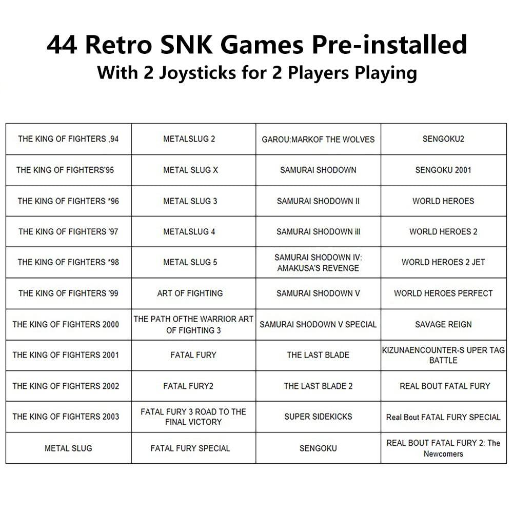 44 Retro SNK Games Pre-installed With 2 Joysticks for 2 Players Playing

- THE KING OF FIGHTERS '94
- METAL SLUG 2
- GAROU: MARK OF THE WOLVES
- SENGOKU2

- THE KING OF FIGHTERS '95
- METAL SLUG X
- SAMURAI SHODOWN
- SENGOKU 2001

- THE KING OF FIGHTERS '96
- METAL SLUG 3
- SAMURAI SHODOWN II
- WORLD HEROES

- THE KING OF FIGHTERS '97
- METAL SLUG 4
- SAMURAI SHODOWN III
- WORLD HEROES 2

- THE KING OF FIGHTERS '98
- METAL SLUG 5
- SAMURAI SHODOWN IV: AMAKUSA'S REVENGE
- WORLD HEROES 2 JET

- THE KING OF FIGHTERS '99
- ART OF FIGHTING
- SAMURAI SHODOWN V
- WORLD HEROES PERFECT

- THE KING OF FIGHTERS 2000
-