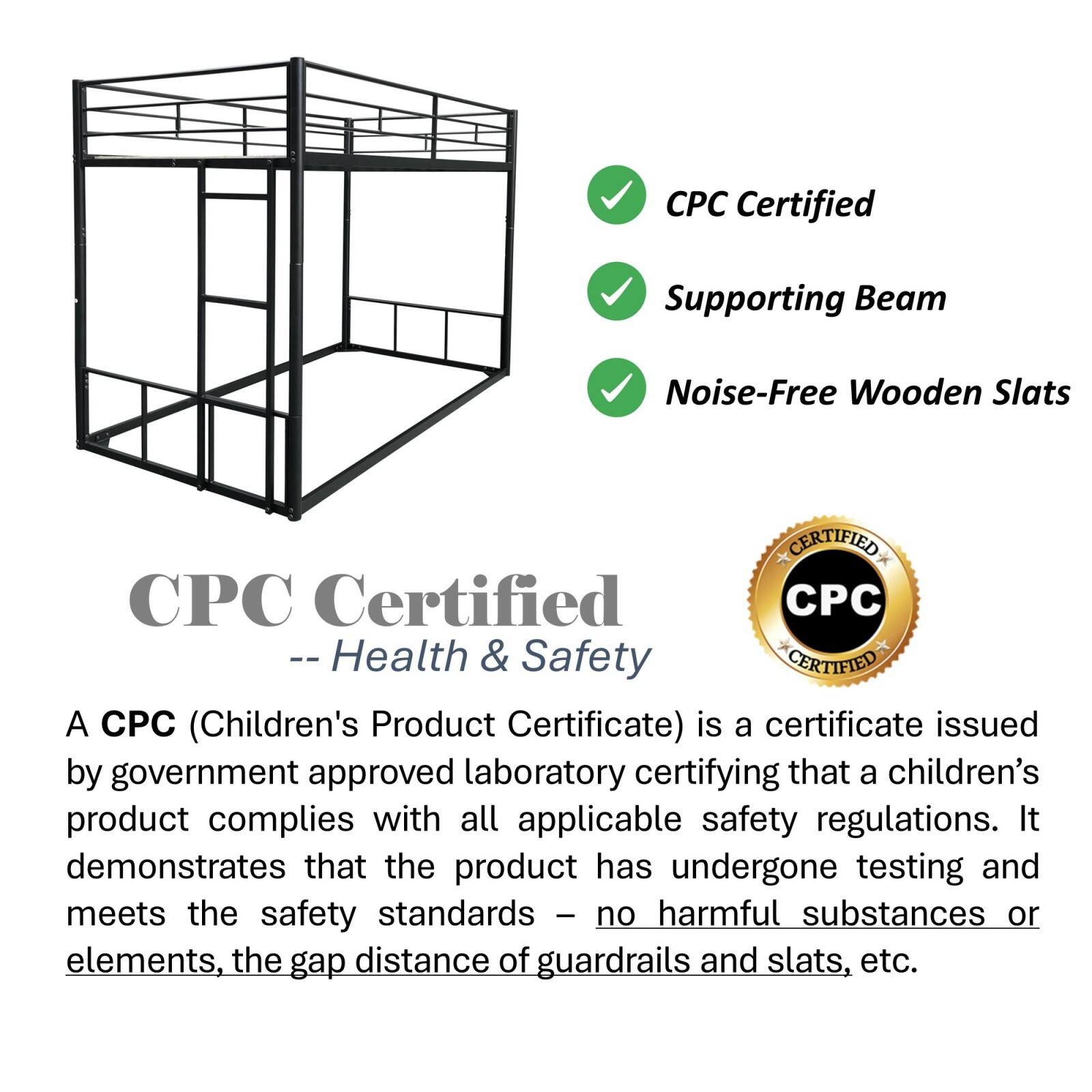 CPC Certified  
-- Health & Safety  

A CPC (Children's Product Certificate) is a certificate issued by government approved laboratory certifying that a children's product complies with all applicable safety regulations. It demonstrates that the product has undergone testing and meets the safety standards - no harmful substances or elements, the gap distance of guardrails and slats, etc.  

- CPC Certified  
- Supporting Beam  
- Noise-Free Wooden Slats  

CPC Certified  
-- Health & Safety  

A CPC (Children's Product Certificate) is a certificate issued by government approved laboratory certifying that a children's product complies with all applicable safety regulations. It demonstrates that the product has undergone testing and meets the safety standards - no harmful substances or elements, the gap distance of guardrails and slats, etc.