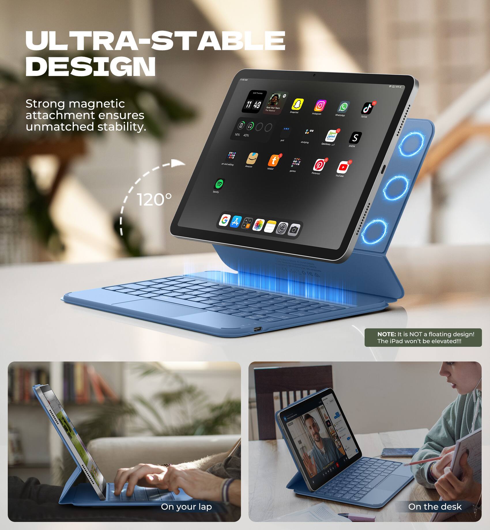 ULTRA-STABLE DESIGN

Strong magnetic attachment ensures unmatched stability.

120°

NOTE: It is NOT a floating design! The iPad won't be elevated!!!

On your lap

On the desk