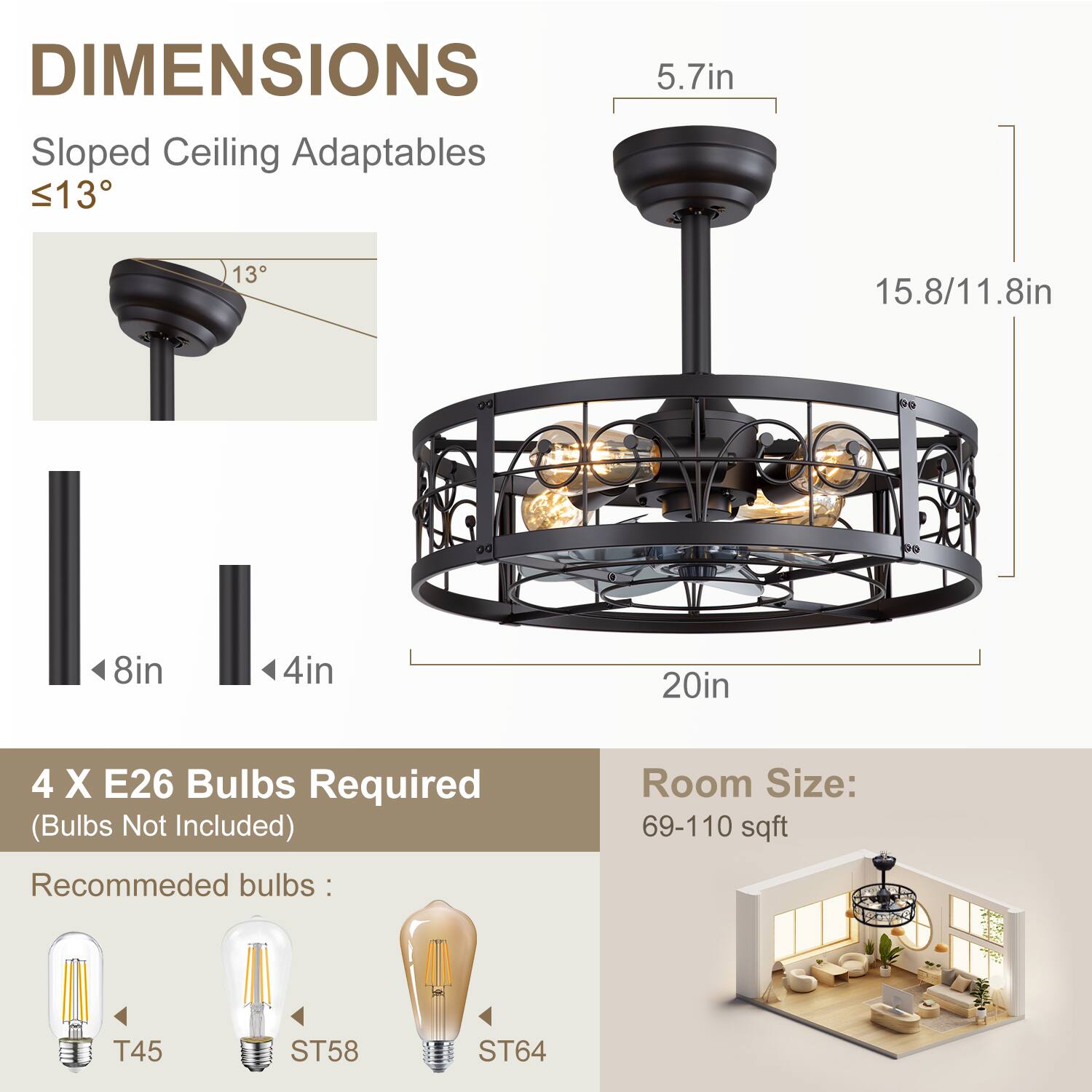 DIMENSIONS
Sloped Ceiling Adaptables <13
5.7in
13
15.8/11.8in
8in
4in
20in
4 X E26 Bulbs Required (Bulbs Not Included)
Room Size: 69-110 sqft
Recommeded bulbs: T45 ST58 ST64