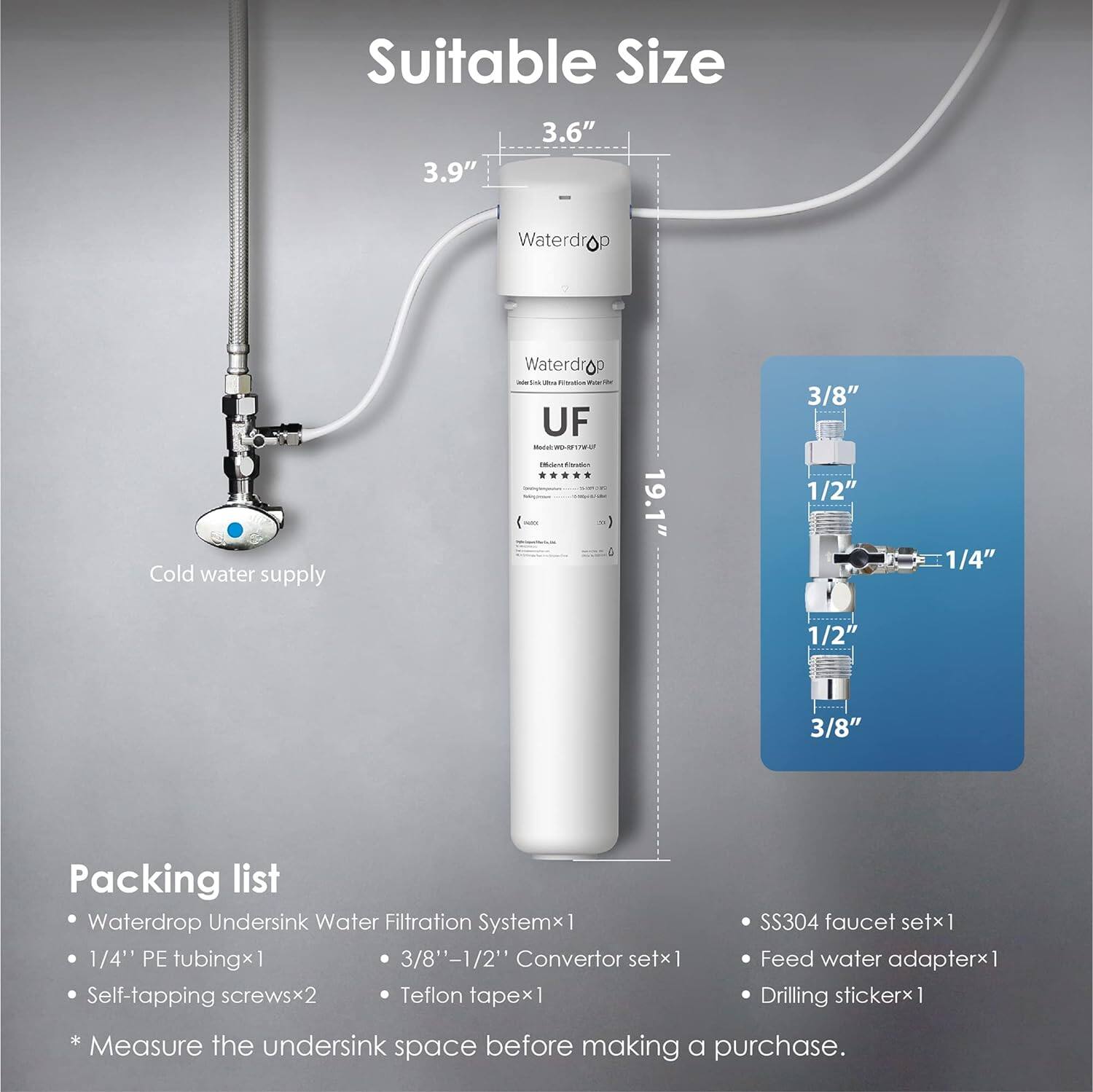 Suitable Size 3.6" 3.9" Waterdrop - - - Co UF Mauh - OWO -  - - 19.1" 3/8" 1/2" 1/4" 1/2" 3/8" 
Packing list Waterdrop Undersink Water Filtration Systemx 1 1/4" PE tubingx1 3/8"-1/2" Convertor setx 1 Self-tapping screwsx2 Teflon tapex 1 SS304 faucet setx I Feed water adapterx : Drilling stickerx 1 Measure the undersink space before making a purchase.