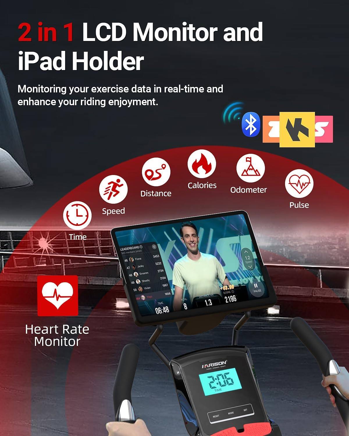 2 in 1 LCD Monitor and iPad Holder  
Monitoring your exercise data in real-time and enhance your riding enjoyment.  
1 K S L Calories Odometer Distance Speed Pulse Time Heart Rate Monitor  
LEADERBOARD  
3453 - Funa  
3232 - Jndre  
1734 - Eog_tot  
2134 - 4 Suaily  
1067 - 50 Vitatan  
tME 06:48  
4.10 H  
SCONE D 1.3  
2196 1.2  
Sowed PALISE  
ARISON  
TIME REUET MOOR NET