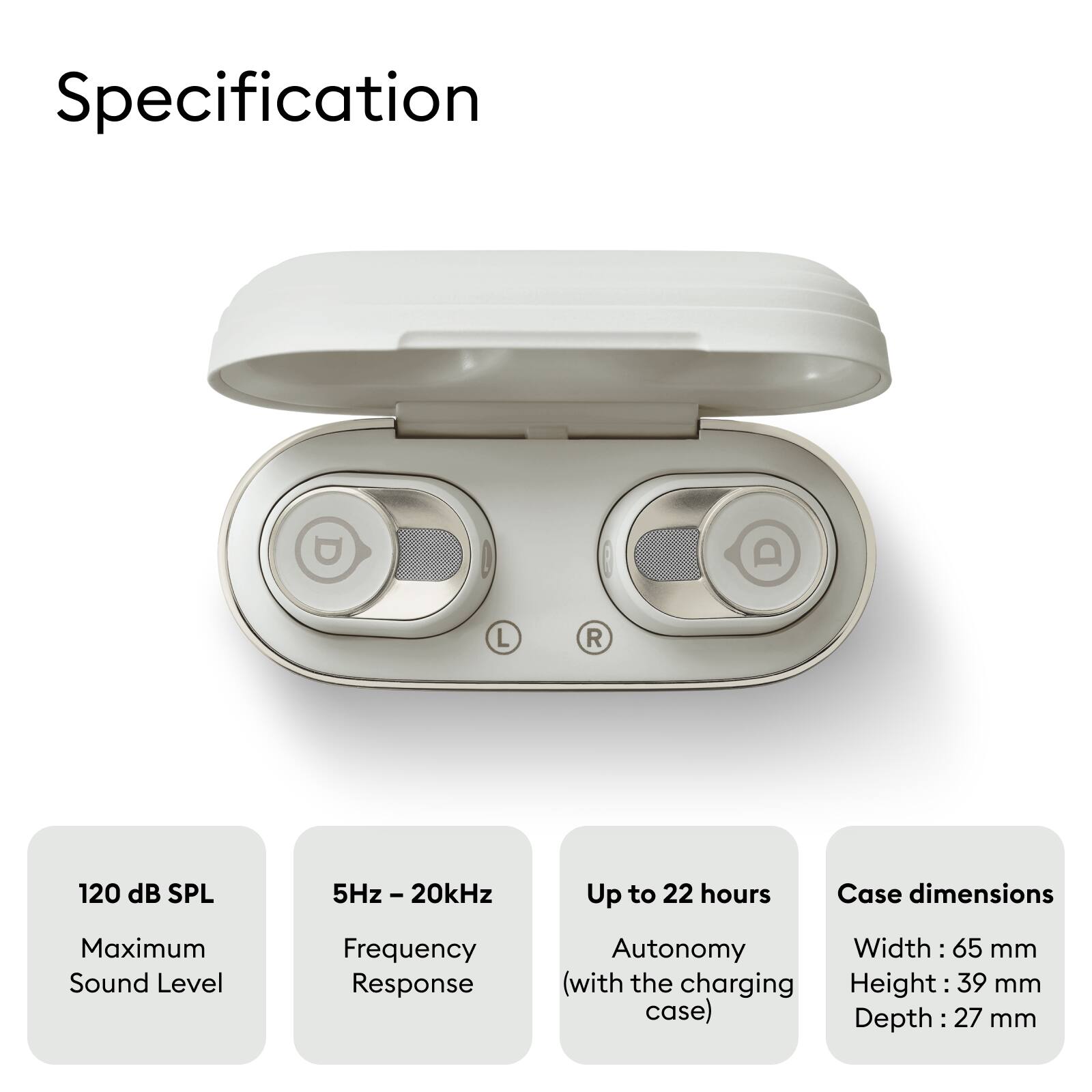 Specification

- Maximum Sound Level: 120 dB SPL
- Frequency Response: 5Hz - 20kHz
- Autonomy: Up to 22 hours (with the charging case)
- Case dimensions: 
  - Width: 65 mm
  - Height: 39 mm
  - Depth: 27 mm