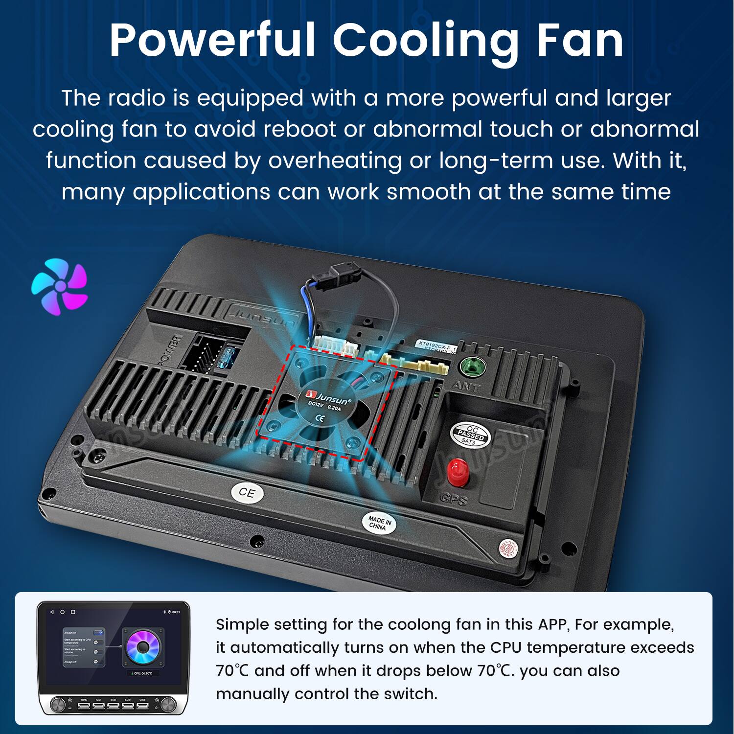 Powerful Cooling Fan

The radio is equipped with a more powerful and larger cooling fan to avoid reboot or abnormal touch or abnormal function caused by overheating or long-term use. With it, many applications can work smooth at the same time.

Simple setting for the cooling fan in this APP, For example, it automatically turns on when the CPU temperature exceeds 70°C and off when it drops below 70°C. You can also manually control the switch.