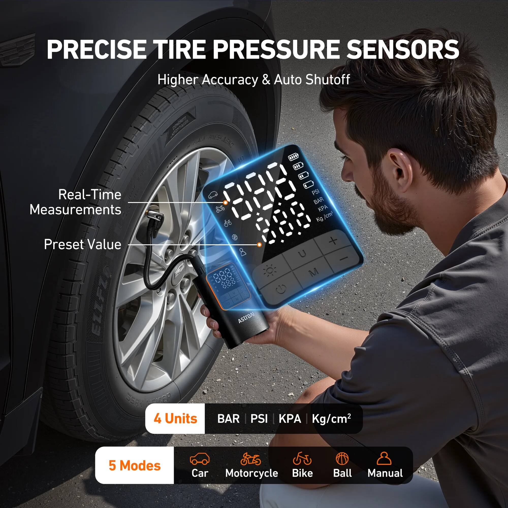 PRECISE TIRE PRESSURE SENSORS  
Higher Accuracy & Auto Shutoff  

Real-Time Measurements  
Preset Value  

4 Units  
BAR | PSI | KPA | Kg/cm²  

5 Modes  
Car | Motorcycle | Bike | Ball | Manual
