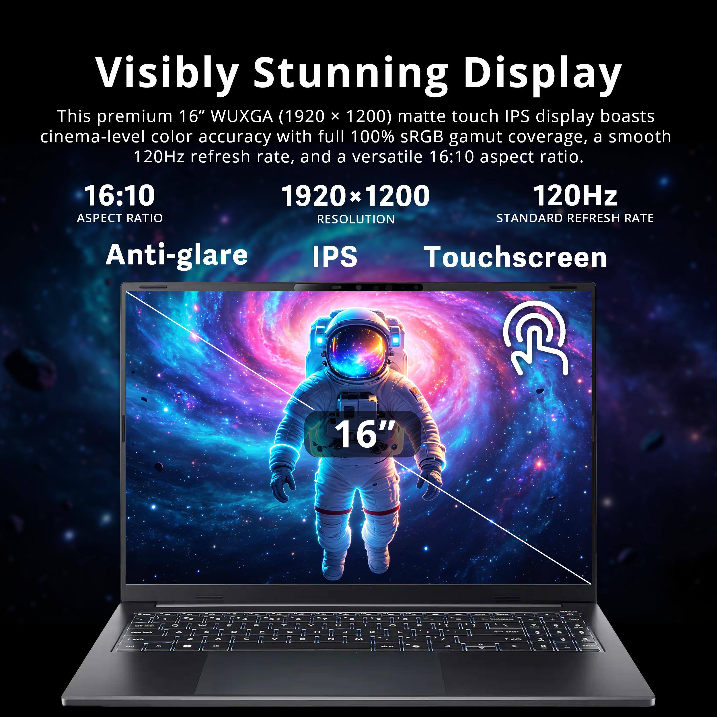 Visibly Stunning Display

This premium 16" WUXGA (1920 x 1200) matte touch IPS display boasts cinema-level color accuracy with full 100% sRGB gamut coverage, a smooth 120Hz refresh rate, and a versatile 16:10 aspect ratio.

16:10
ASPECT RATIO

1920 x 1200
RESOLUTION

120Hz
STANDARD REFRESH RATE

Anti-glare
IPS
Touchscreen