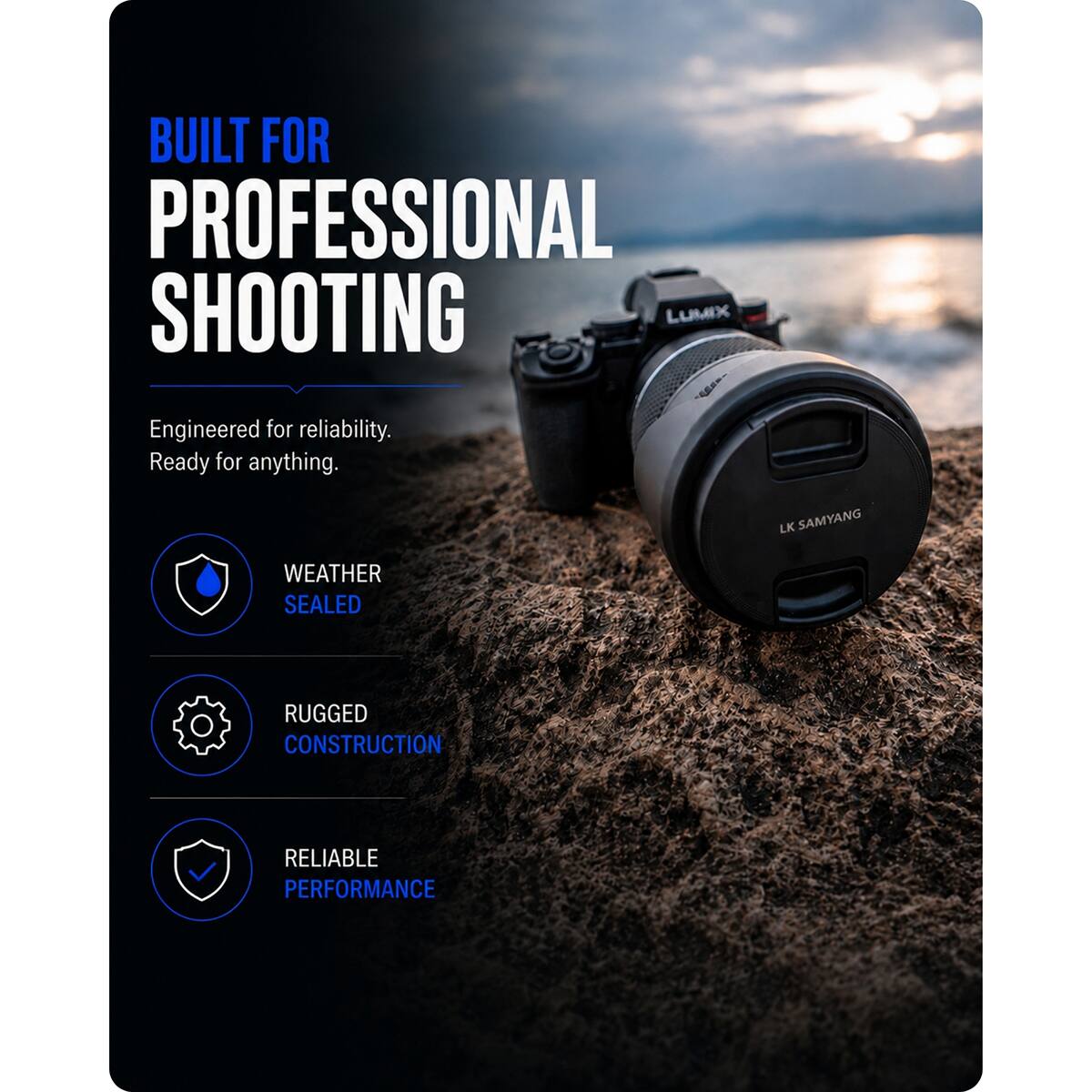 BUILT FOR PROFESSIONAL SHOOTING LUMIX

Engineered for reliability. Ready for anything.

LK SAMYANG

WEATHER SEALED

RUGGED CONSTRUCTION

RELIABLE PERFORMANCE