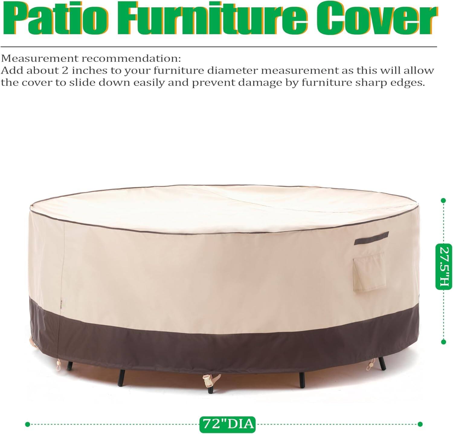 Patio Furniture Cover

Measurement recommendation:
Add about 2 inches to your furniture diameter measurement as this will allow the cover to slide down easily and prevent damage by furniture sharp edges.

27.5"H 72"DIA