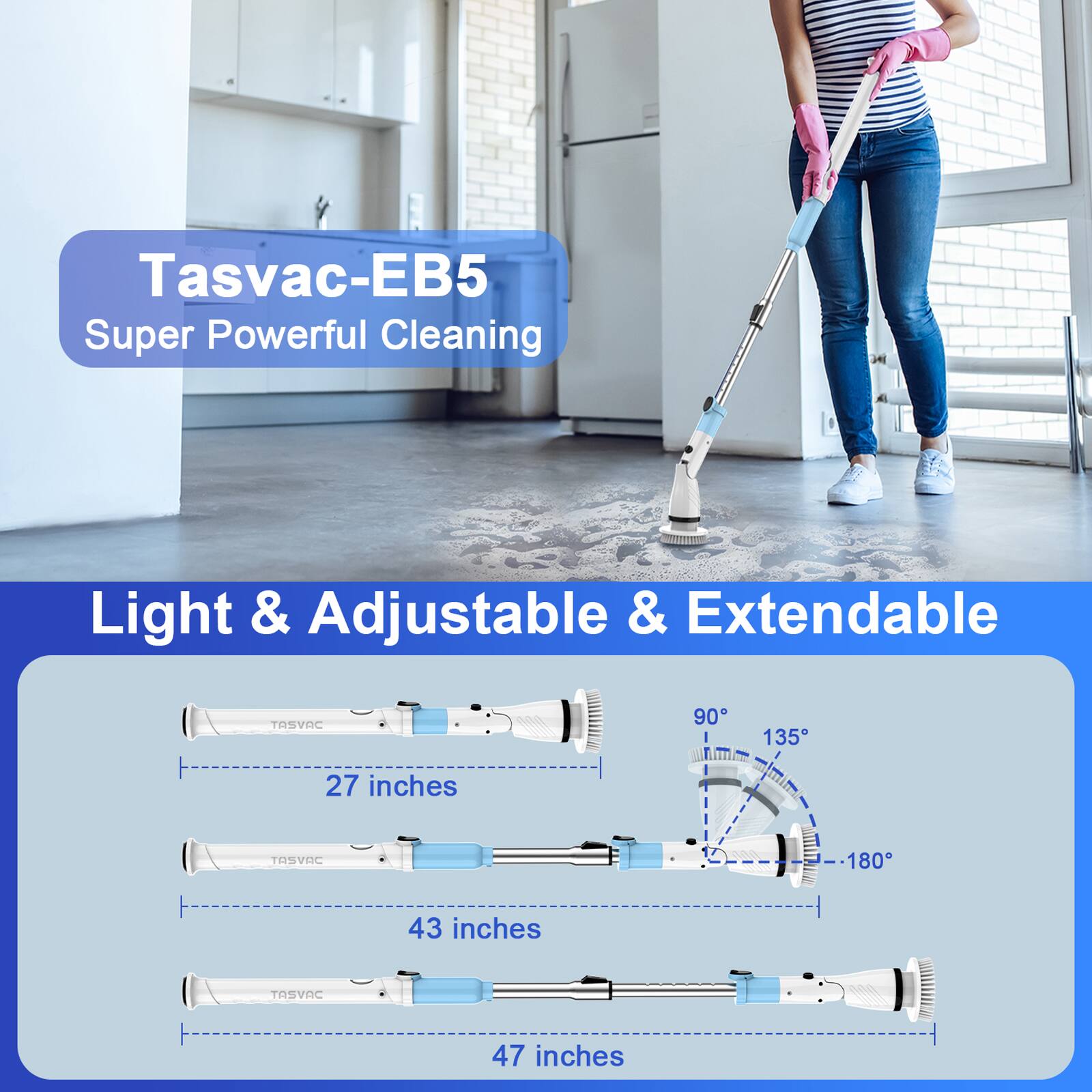 Tasvac-EB5  
Super Powerful Cleaning  

Light & Adjustable & Extendable  

27 inches  
43 inches  
47 inches  

90°  
135°  
180°