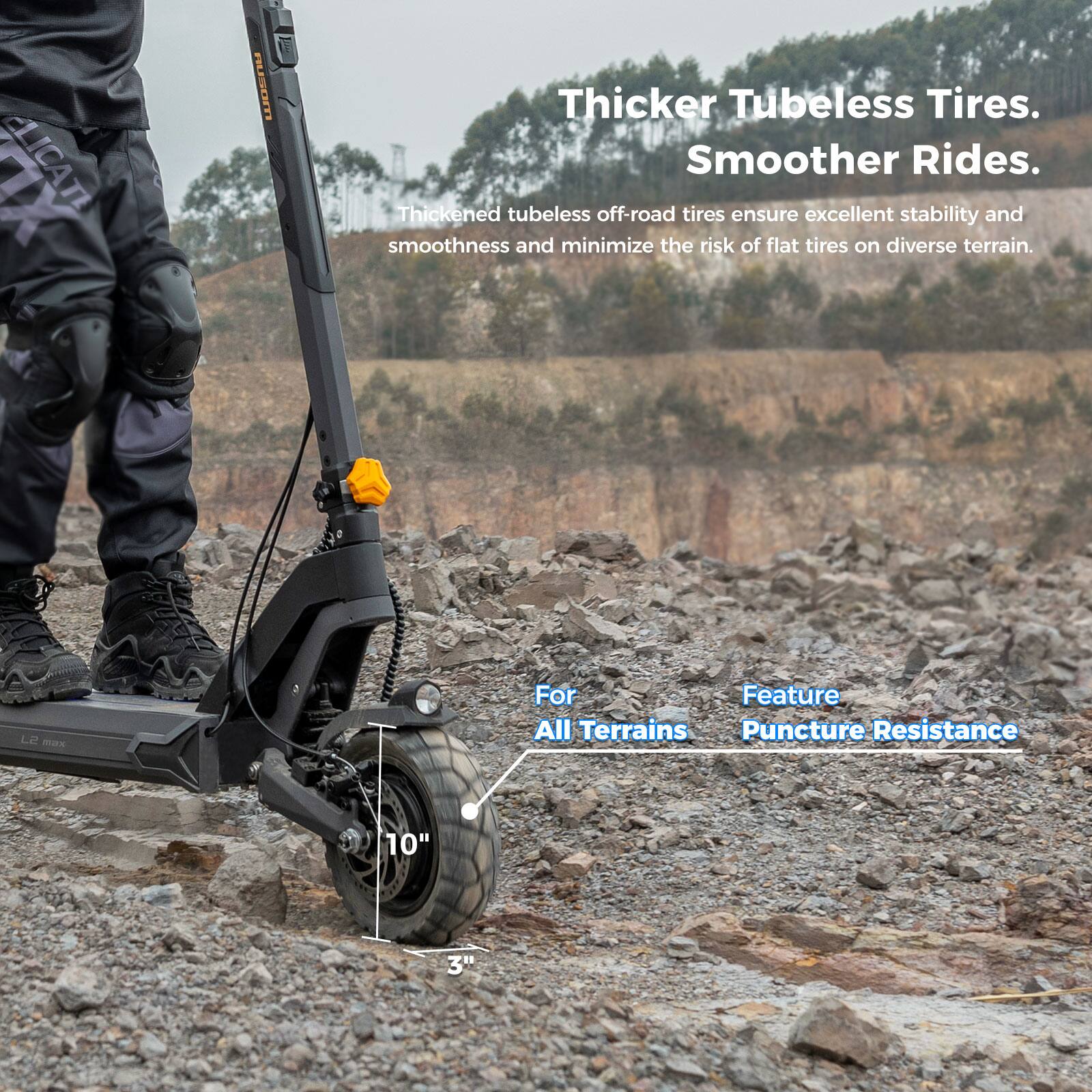 Thicker Tubeless Tires.  
Smoother Rides.  

Thickened tubeless off-road tires ensure excellent stability and smoothness and minimize the risk of flat tires on diverse terrain.  

For All Terrains  
Feature: Puncture Resistance  

10"  
3"