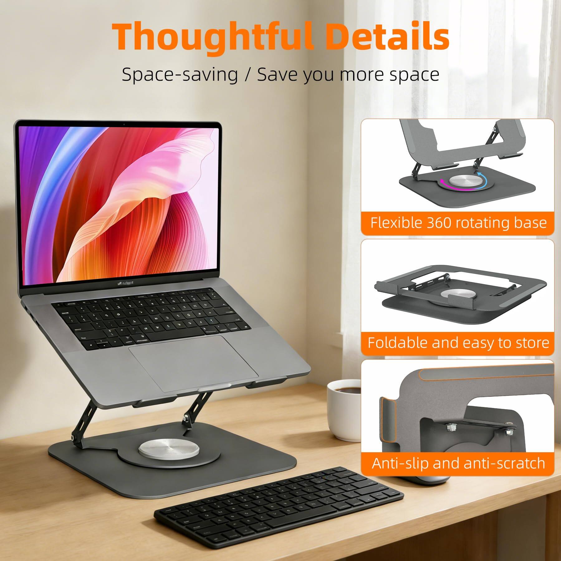 Thoughtful Details  
Space-saving / Save you more space  

- Flexible 360 rotating base  
- Foldable and easy to store  
- Anti-slip and anti-scratch