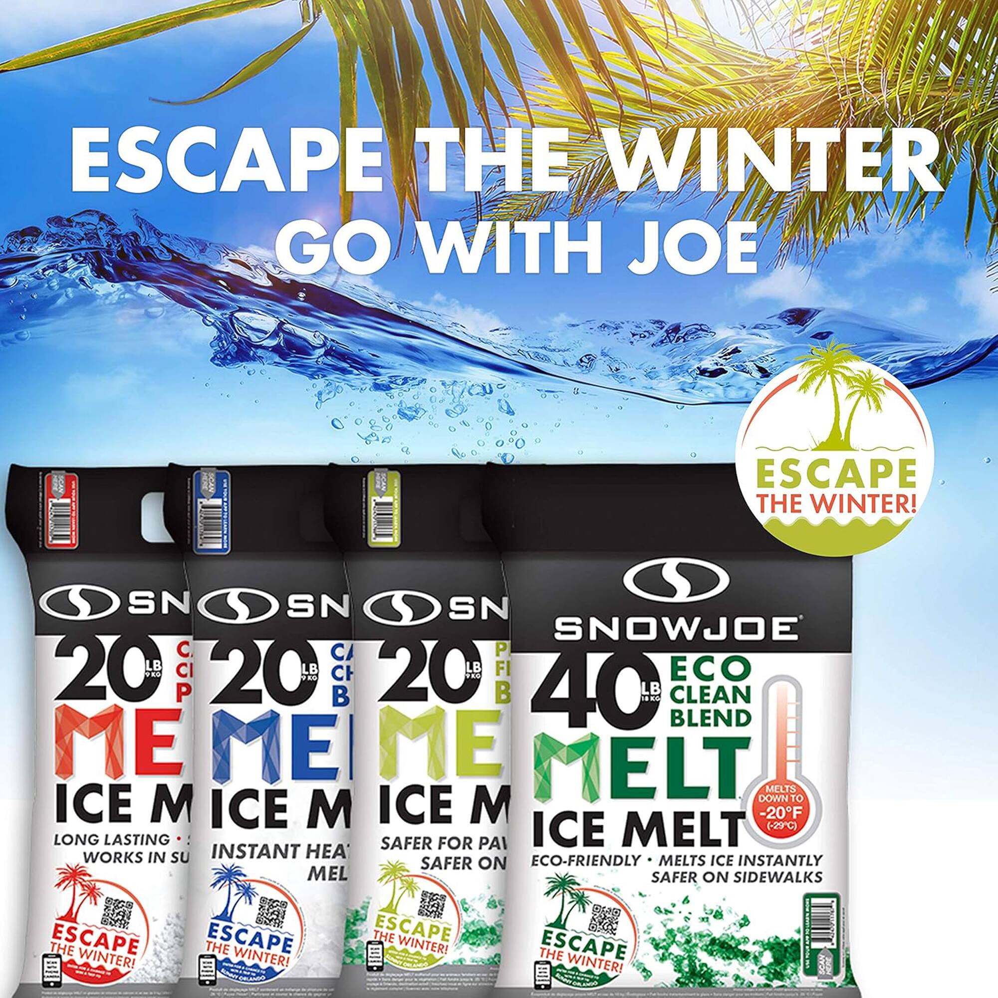 ESCAPE THE WINTER  
GO WITH JOE  

ESCAPE THE WINTER!  

SNOWJOE  

20 LB CI  
CLEAN BLEND  
ICE MELT  
LONG LASTING  
WORKS IN SU  
ESCAPE THE WINTER!  

20 LB CB  
INSTANT HEAT  
ICE MELT  
MELTS DOWN TO ICE  
ESCAPE THE WINTER!  

20 LB B  
SAFER FOR PA  
ICE MELT  
SAFER ON SIDEWALKS  
ESCAPE THE WINTER!  

40 LB  
ECO CLEAN BLEND  
ICE MELT  
ECO-FRIENDLY  
MELTS ICE INSTANTLY  
SAFER ON SIDEWALKS  
MELTS DOWN TO -20°F (-29°C)  
ESCAPE THE WINTER!