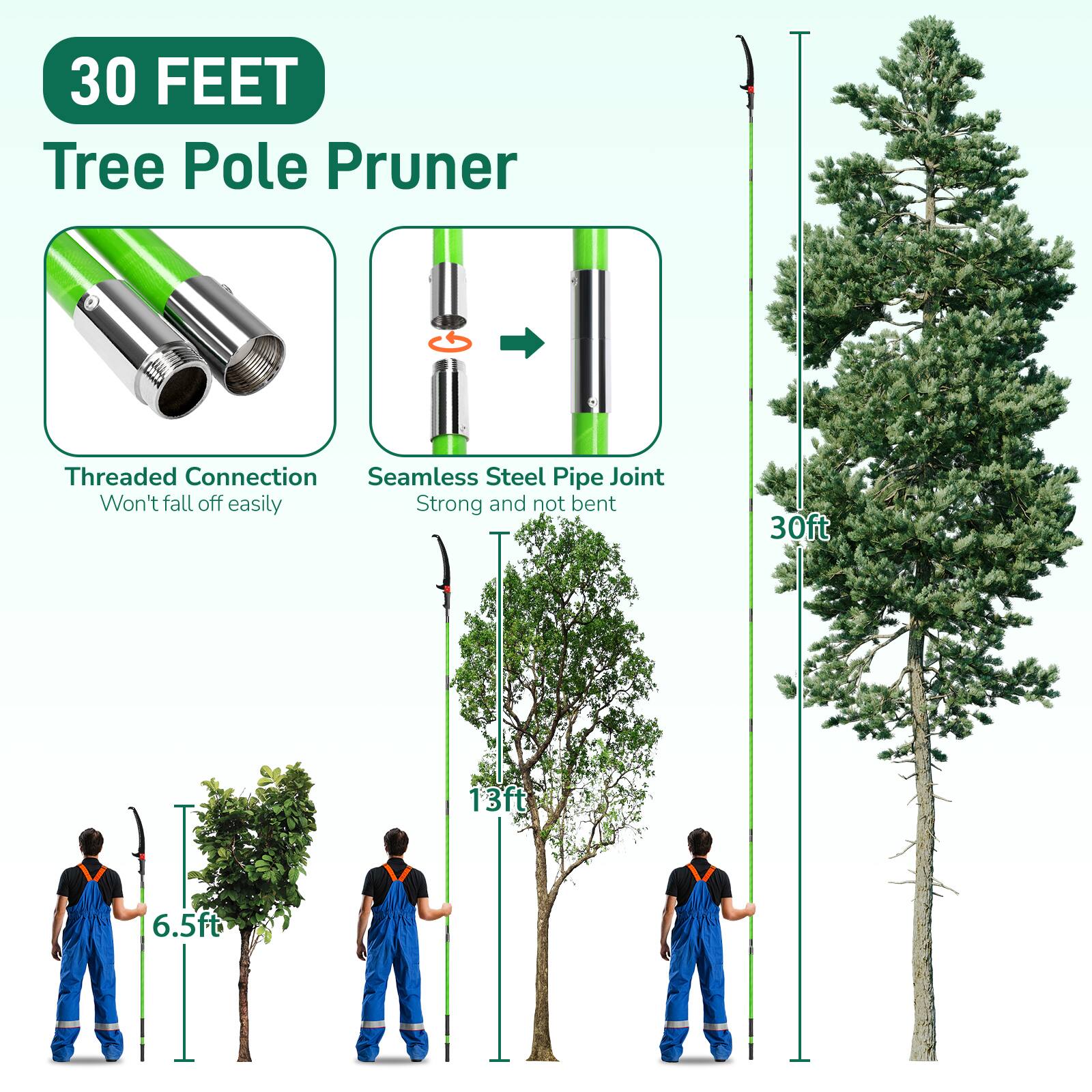 30 FEET Tree Pole Pruner  
Threaded Connection  
Seamless Steel Pipe Joint  
Won't fall off easily  
Strong and not bent  
30ft  
13ft  
6.5ft