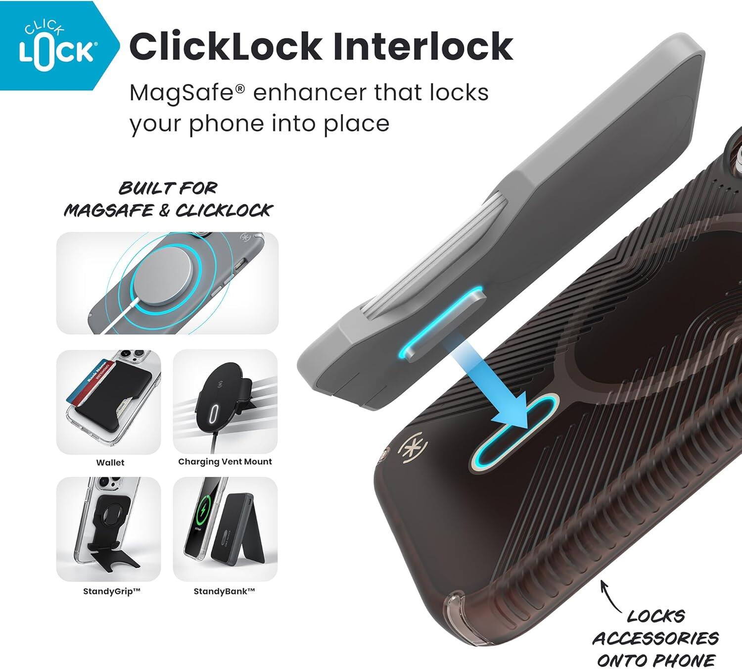 ClickLock Interlock  
MagSafe® enhancer that locks your phone into place  

BUILT FOR MAGSAFE & CLICKLOCK  

Wallet  
Charging Vent Mount  
StandyGrip™  
StandyBank™  

LOCKS ACCESSORIES ONTO PHONE