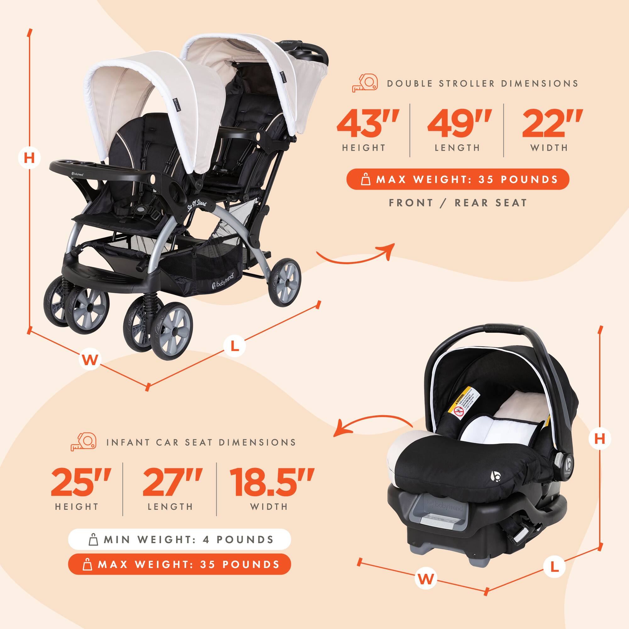 **DOUBLE STROLLER DIMENSIONS**  
43" HEIGHT  
49" LENGTH  
22" WIDTH  
MAX WEIGHT: 35 POUNDS  
FRONT / REAR SEAT  

**INFANT CAR SEAT DIMENSIONS**  
25" HEIGHT  
27" LENGTH  
18.5" WIDTH  
MIN WEIGHT: 4 POUNDS  
MAX WEIGHT: 35 POUNDS