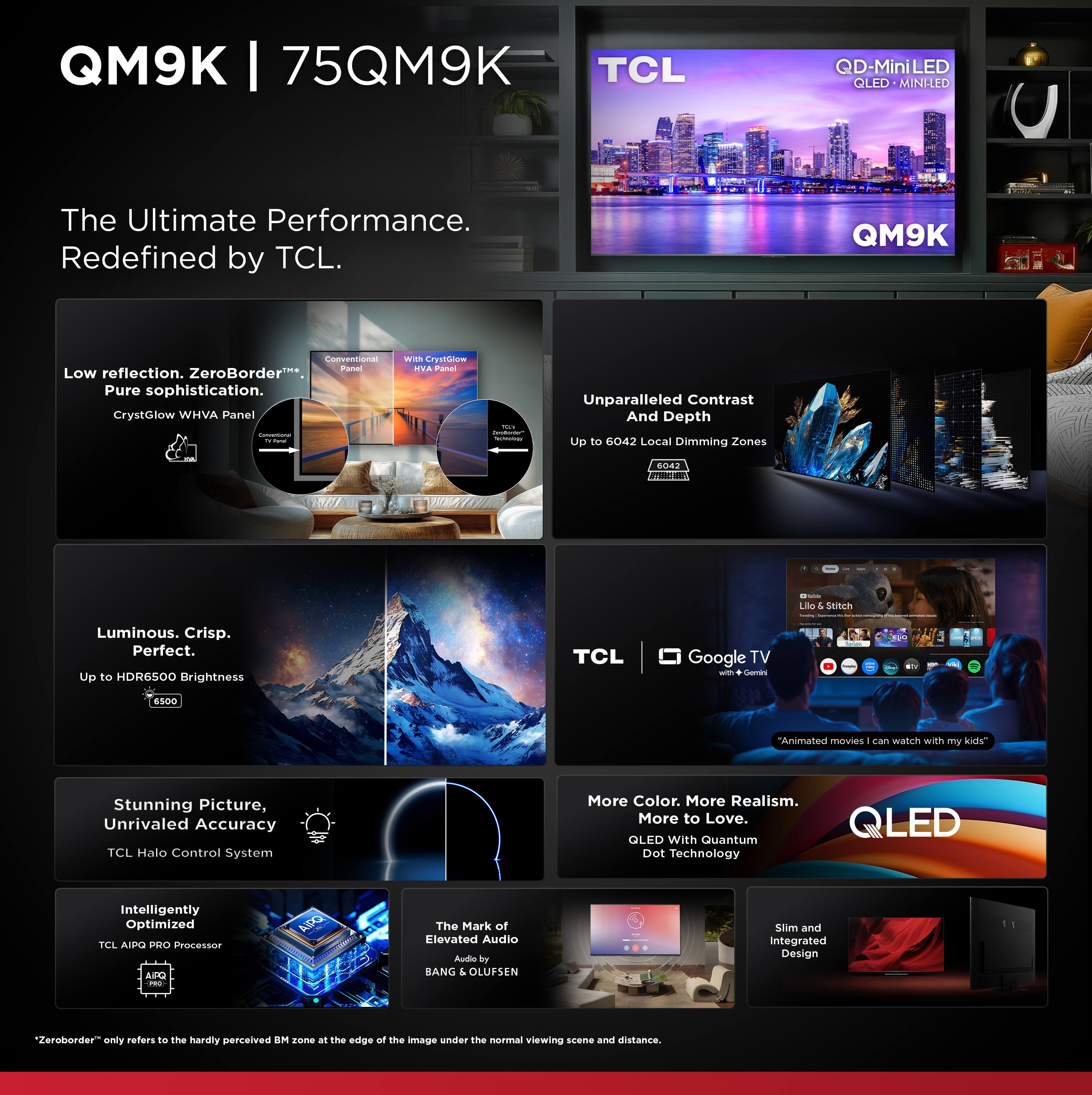 **QM9K | 75QM9K**

**The Ultimate Performance. Redefined by TCL.**

- **Low reflection, ZeroBorder™**  
  Pure sophistication.  
  Crystolow WHVA Panel

- **Unparalleled Contrast And Depth**  
  Up to 6042 Local Dimming Zones

- **Luminous. Crisp. Perfect.**  
  Up to HDR6500 Brightness

- **Stunning Picture, Unrivaled Accuracy**  
  TCL Halo Control System

- **Intelligently Optimized**  
  TCL AI PRO Processor

- **The Mark of Elevated Audio**  
  BANG & OLUFSEN

- **QLED OLED with Quantum Dot Technology**

- **Slim and Integrated Design**

- **TCL Google TV**  
  with Google

- **More Color. More Realism. More to Love.**

- **Animated movies I can watch with my kids**

- **QD-MiniLED**  
  QLED • MINILED

- **ZeroBorder™**  
  only refers to the hardly perceived BM zone at the edge of the image under the normal viewing scene and distance.