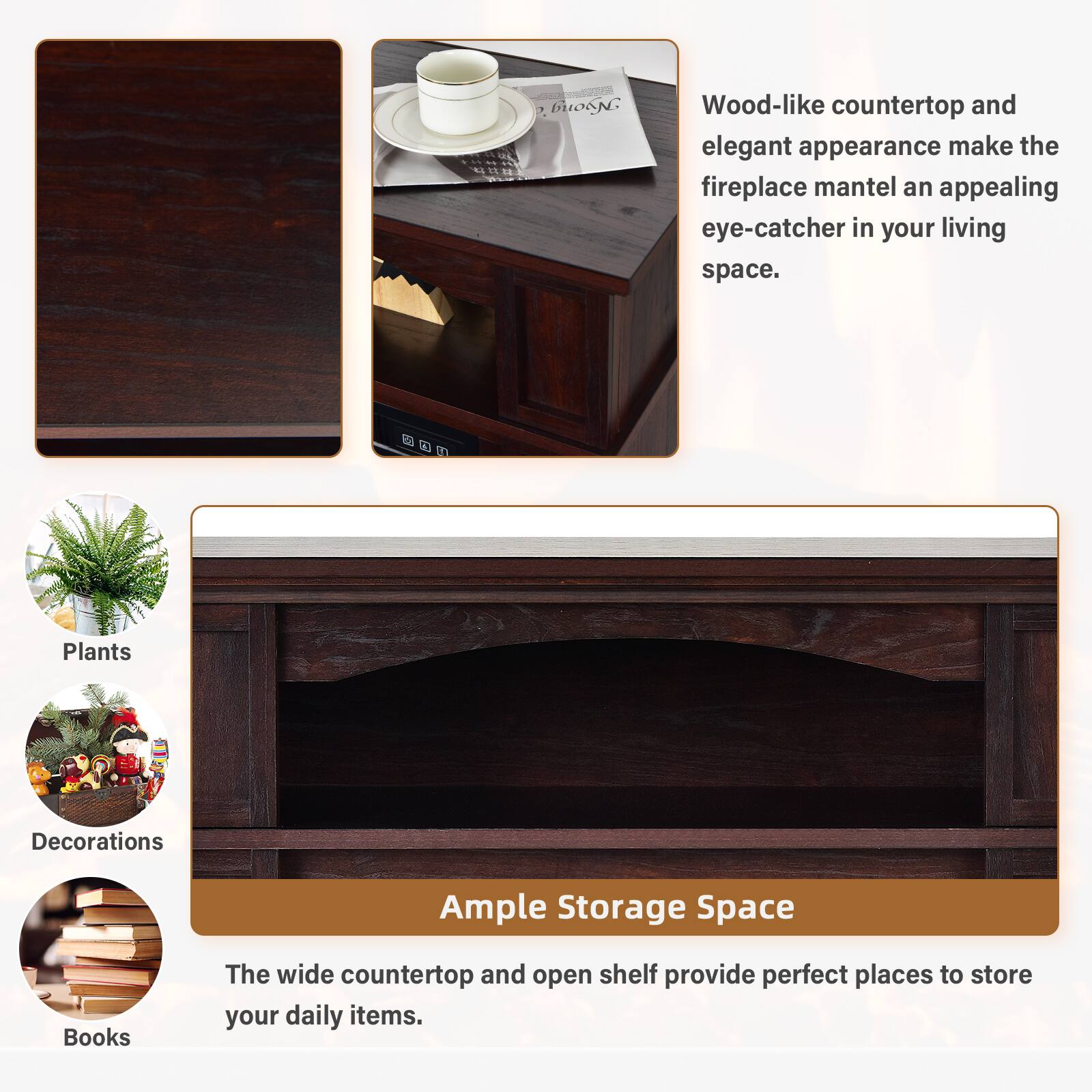 Wood-like countertop and elegant appearance make the fireplace mantel an appealing eye-catcher in your living space. Ample Storage Space The wide countertop and open shelf provide perfect places to store your daily items. Plants Decorations Books