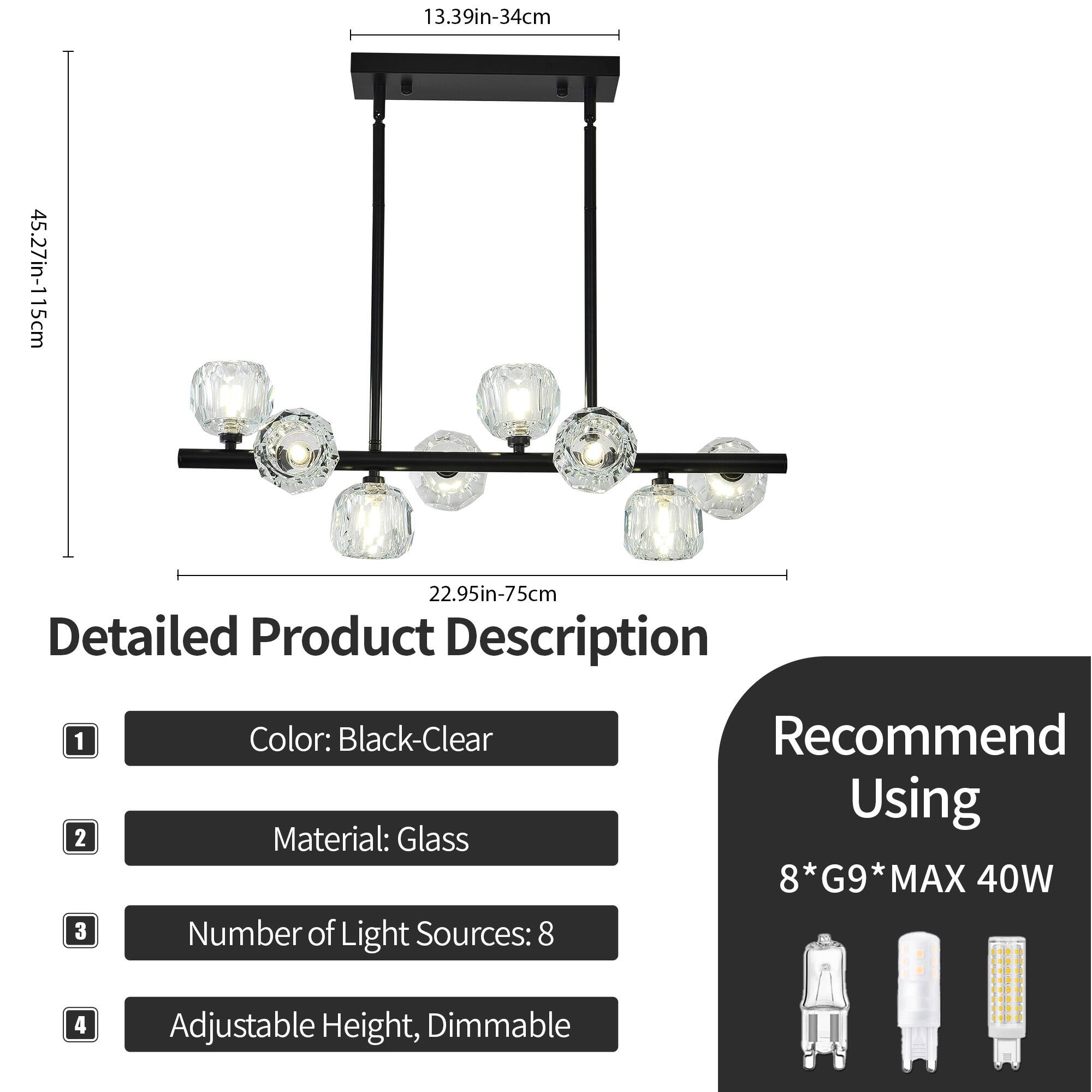 1. Color: Black-Clear  
2. Material: Glass  
3. Number of Light Sources: 8  
4. Adjustable Height, Dimmable  

Recommend Using: 8*G9* MAX 40W  

Dimensions:  
- Length: 13.39in-34cm  
- Height: 45.27in-115cm  
- Width: 22.95in-75cm