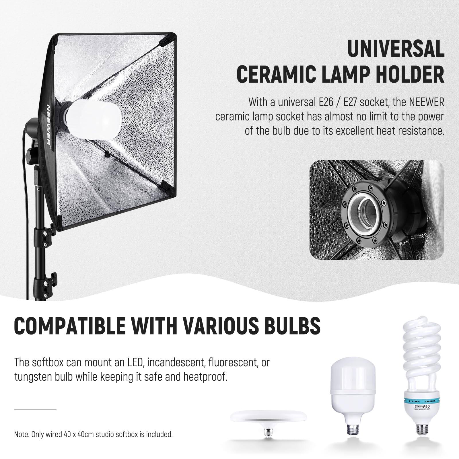 NEEWER UNIVERSAL CERAMIC LAMP HOLDER

With a universal E26 / E27 socket, the NEEWER ceramic lamp socket has almost no limit to the power of the bulb due to its excellent heat resistance.

COMPATIBLE WITH VARIOUS BULBS

The softbox can mount an LED, incandescent, fluorescent, or tungsten bulb while keeping it safe and heatproof.

Note: Only wired 40 x 40cm studio softbox is included.