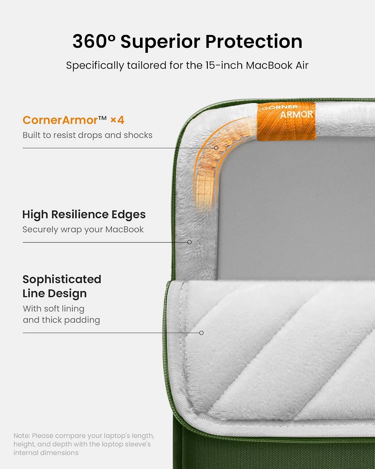 360° Superior Protection  
Specifically tailored for the 15-inch MacBook Air  

CornerArmor™ x4  
Built to resist drops and shocks  

High Resilience Edges  
Securely wrap your MacBook  

Sophisticated Line Design  
With soft lining and thick padding  

Note: Please compare your laptop's length, height, and depth with the laptop sleeve's internal dimensions