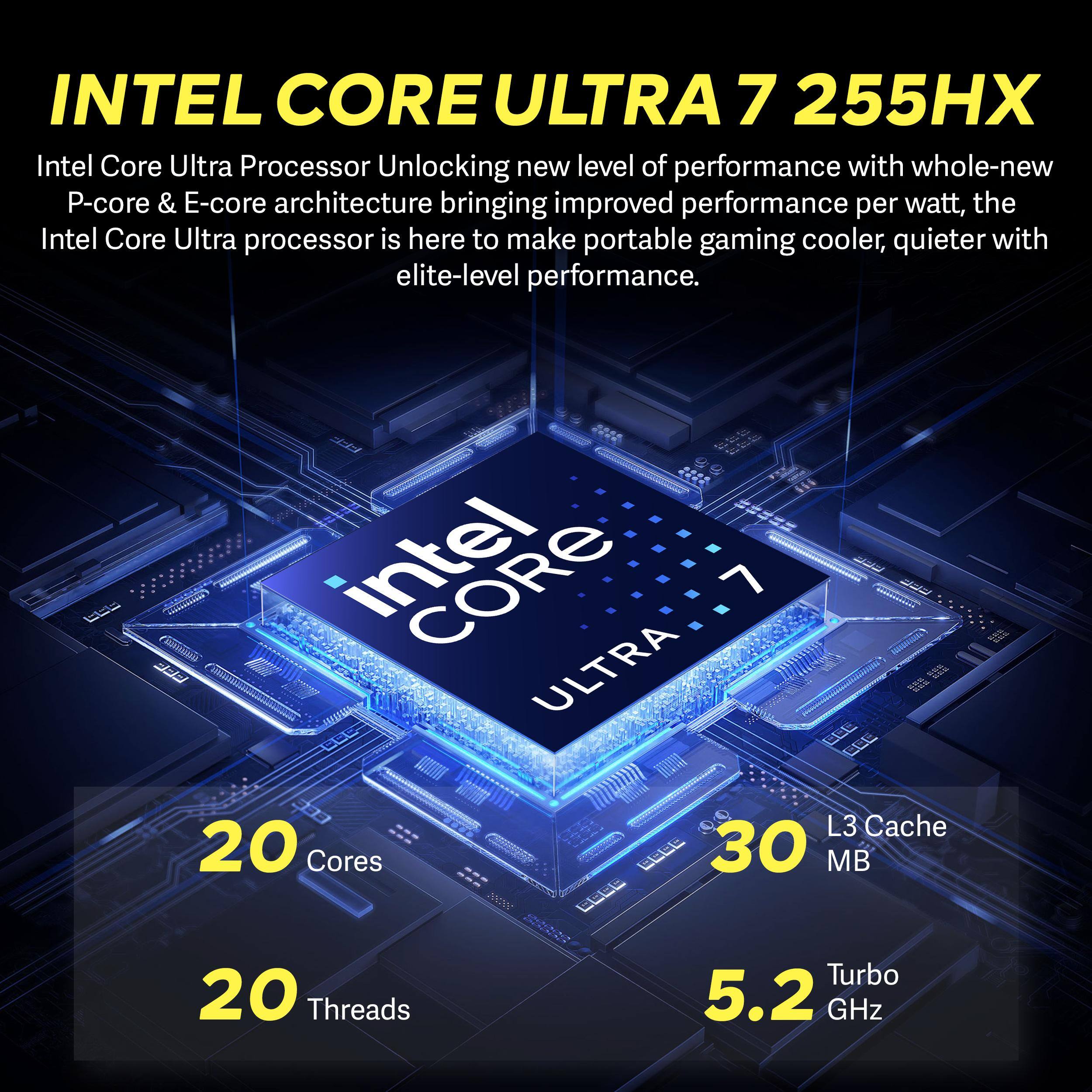 INTEL CORE ULTRA 7 255HX  
Intel Core Ultra Processor Unlocking new level of performance with whole-new P-core & E-core architecture bringing improved performance per watt, the Intel Core Ultra processor is here to make portable gaming cooler, quieter with elite-level performance.  
30 Cores  
20 Threads  
30 MB L3 Cache  
5.2 GHz Turbo
