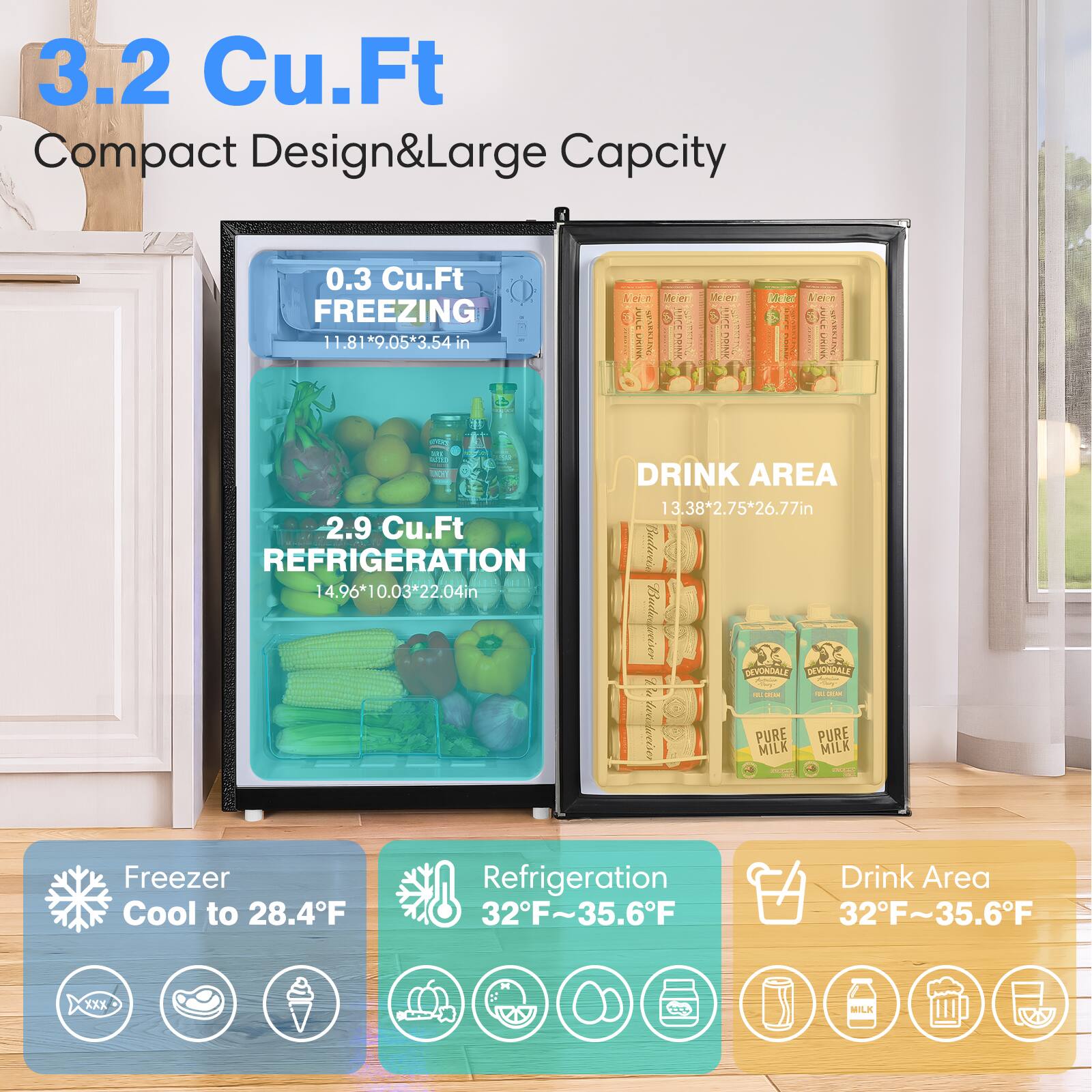 3.2 Cu.Ft Compact Design & Large Capacity

0.3 Cu.Ft FREEZING  
11.81*9.05*3.54 in

2.9 Cu.Ft REFRIGERATION  
14.96*10.03*22.04 in

DRINK AREA  
13.38*2.75*26.77 in

Freezer Cool to 28.4°F

Refrigeration 32°F ~ 35.6°F

Drink Area 32°F ~ 35.6°F