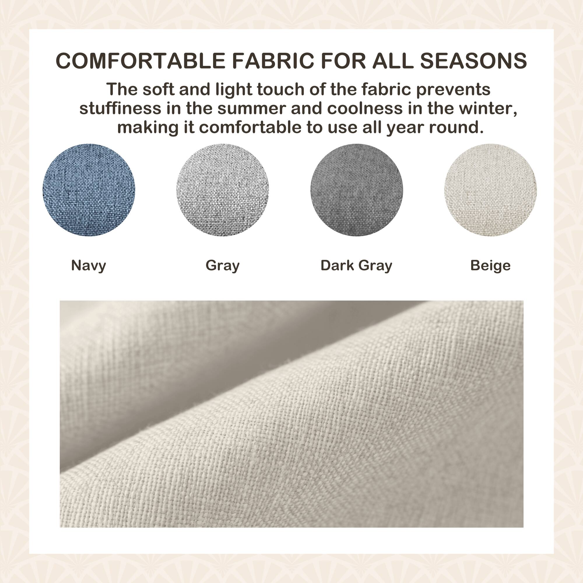COMFORTABLE FABRIC FOR ALL SEASONS

The soft and light touch of the fabric prevents stuffiness in the summer and coolness in the winter, making it comfortable to use all year round.

Navy  
Gray  
Dark Gray  
Beige