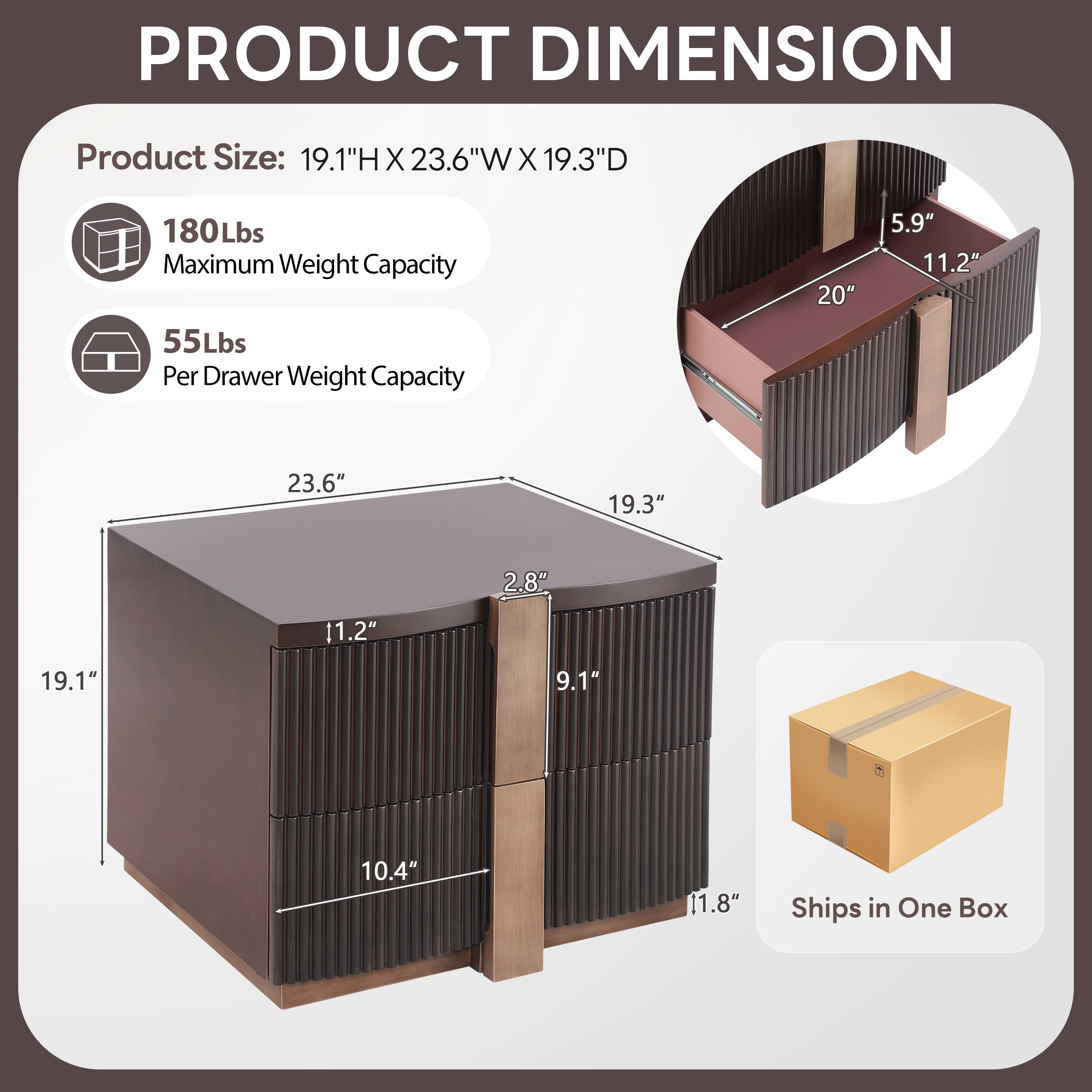 PRODUCT DIMENSION

Product Size: 19.1"H X 23.6"W X 19.3"D

180Lbs Maximum Weight Capacity

55Lbs Per Drawer Weight Capacity

20" 5.9" 11.2" 2.8" 19.3" 9.1" 10.4" 11.8"

Ships in One Box