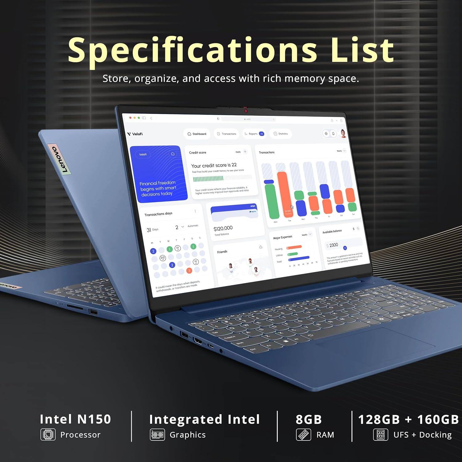 Specifications List  
Store, organize, and access with rich memory space.  

Lenovo Valufi - Financial freedom begins with smart decisions today  
Your credit score is 22  
Transactions days: 31 days, 2 Automatic  
$120,000  
Transactions  
Top Expenses: $2300  

Intel N150 Processor  
Integrated Intel Graphics  
8GB RAM  
128GB + 160GB UFS + Docking
