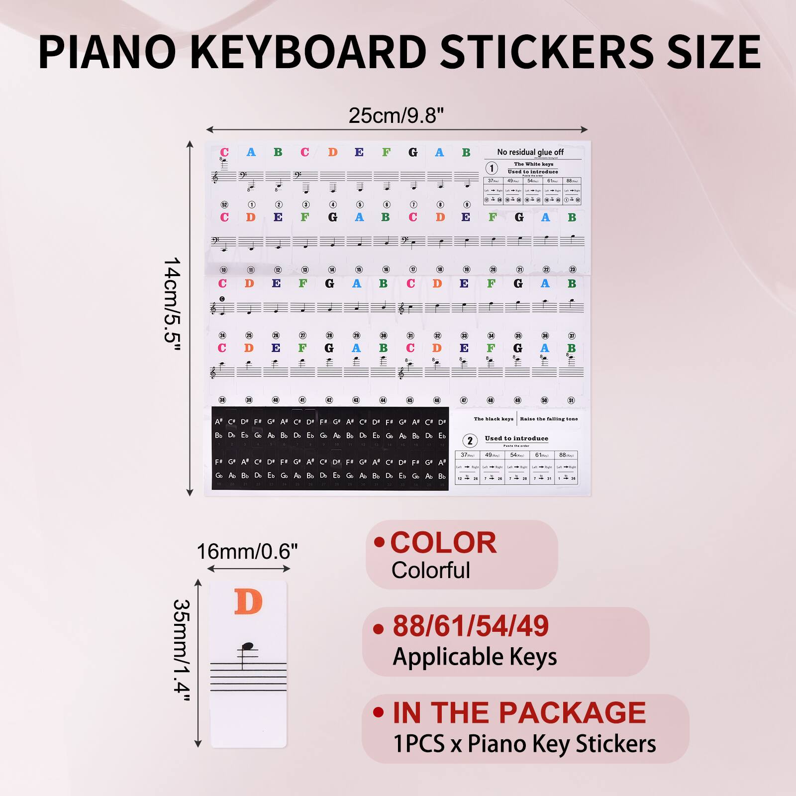 PIANO KEYBOARD STICKERS SIZE

25cm/9.8"  
14cm/5.5"  
16mm/0.6"  
35mm/1.4"

- No residual glue off
- The White key
- The Black key
- Raise the falling tone
- Used to introduce

COLOR  
Colorful

88/61/54/49  
Applicable Keys

IN THE PACKAGE  
1PCS x Piano Key Stickers