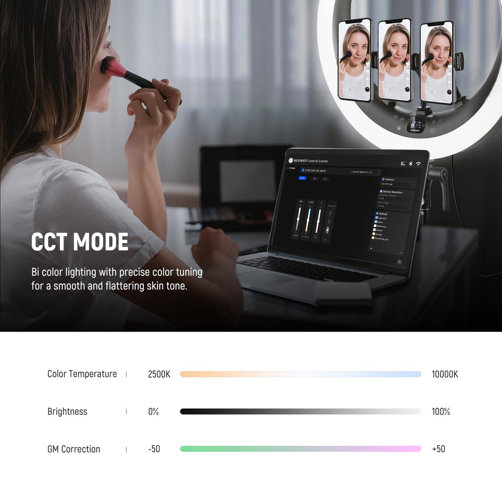 NW Coua Eantar - 1N - - - - - - - - - CCT MODE - T - - Bi color lighting with precise color tuning for a smooth and flattering skin tone. Color Temperature 2500K 10000K Brightness 0% 100% GM Correction -50 +50