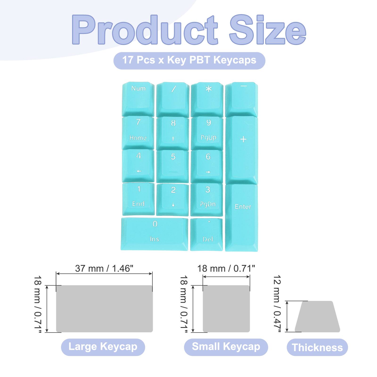 Product Size: 17 Pcs x Key PBT Keycaps

Num / * | 7 8 9 Home 1 PgUp + 4 5 6 1 2 3 End . PgDn Enter 0 Ins Del

Large Keycap: 18 mm / 0.71" x 37 mm / 1.46"
Small Keycap: 18 mm / 0.71" x 12 mm / 0.47"
Thickness: 0.7 mm