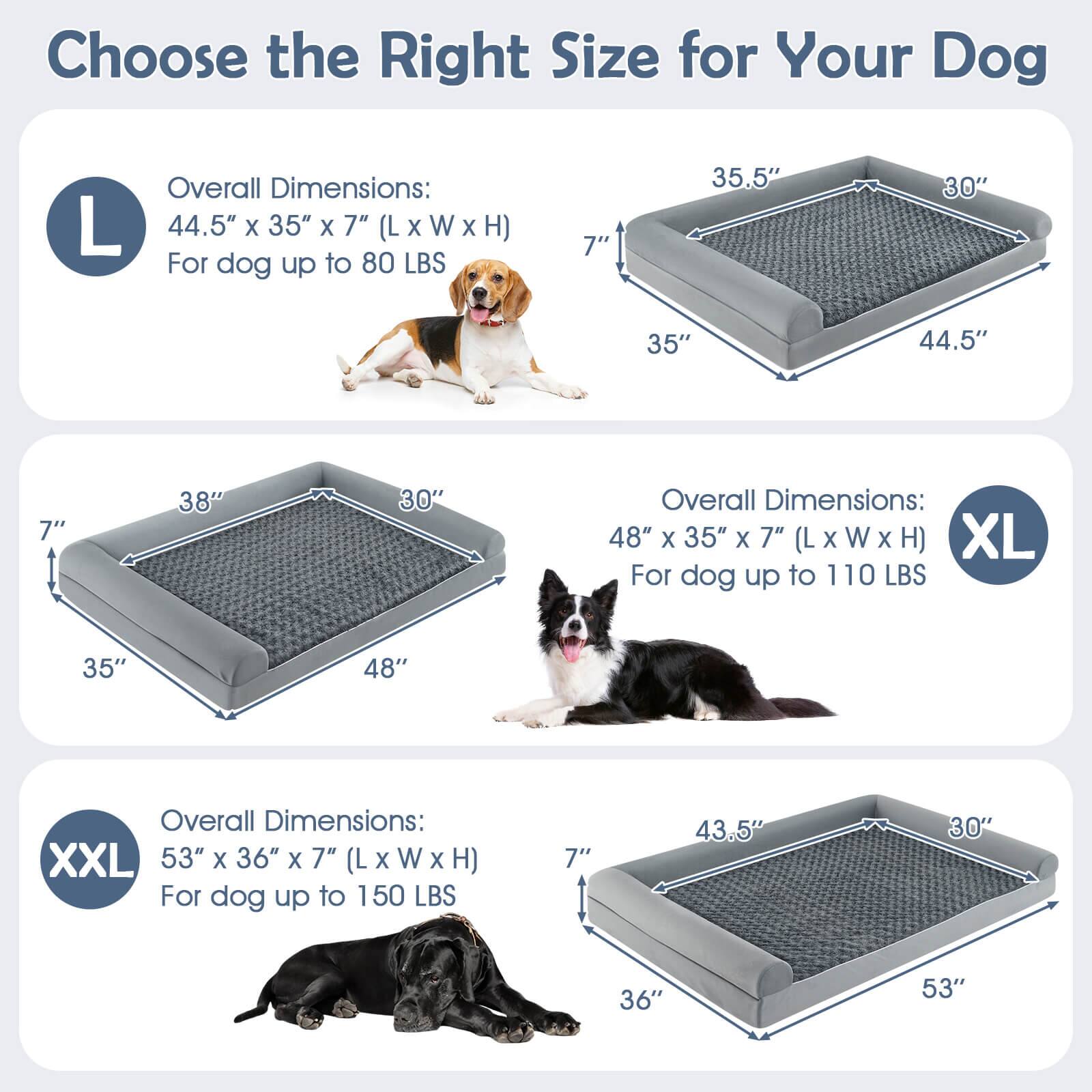 Choose the Right Size for Your Dog

L  
Overall Dimensions: 44.5" x 35" x 7" (L x W x H)  
For dog up to 80 LBS

XL  
Overall Dimensions: 48" x 35" x 7" (L x W x H)  
For dog up to 110 LBS

XXL  
Overall Dimensions: 53" x 36" x 7" (L x W x H)  
For dog up to 150 LBS