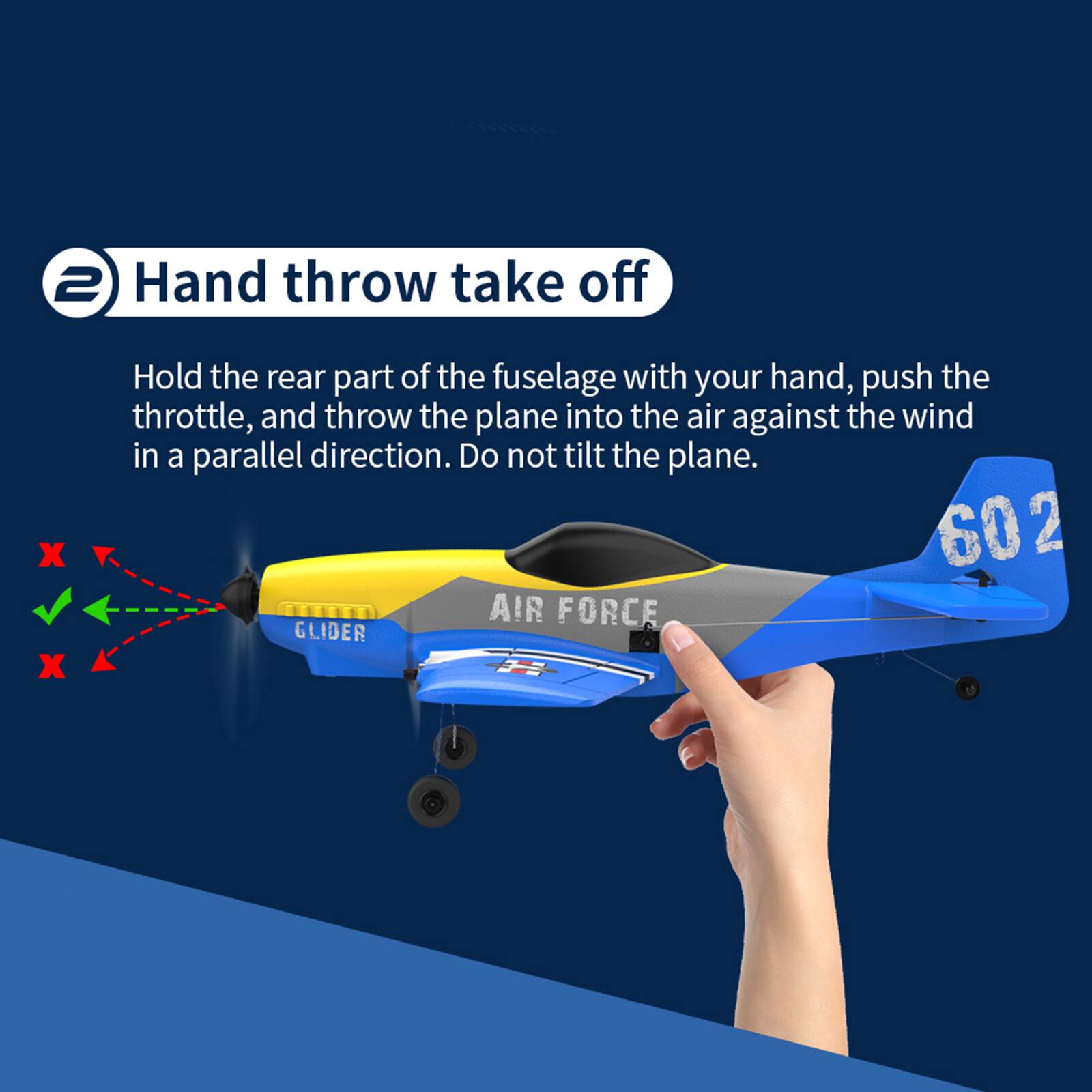 2 Hand throw take off

Hold the rear part of the fuselage with your hand, push the throttle, and throw the plane into the air against the wind in a parallel direction. Do not tilt the plane.

602 AIR FORCE GLIDER