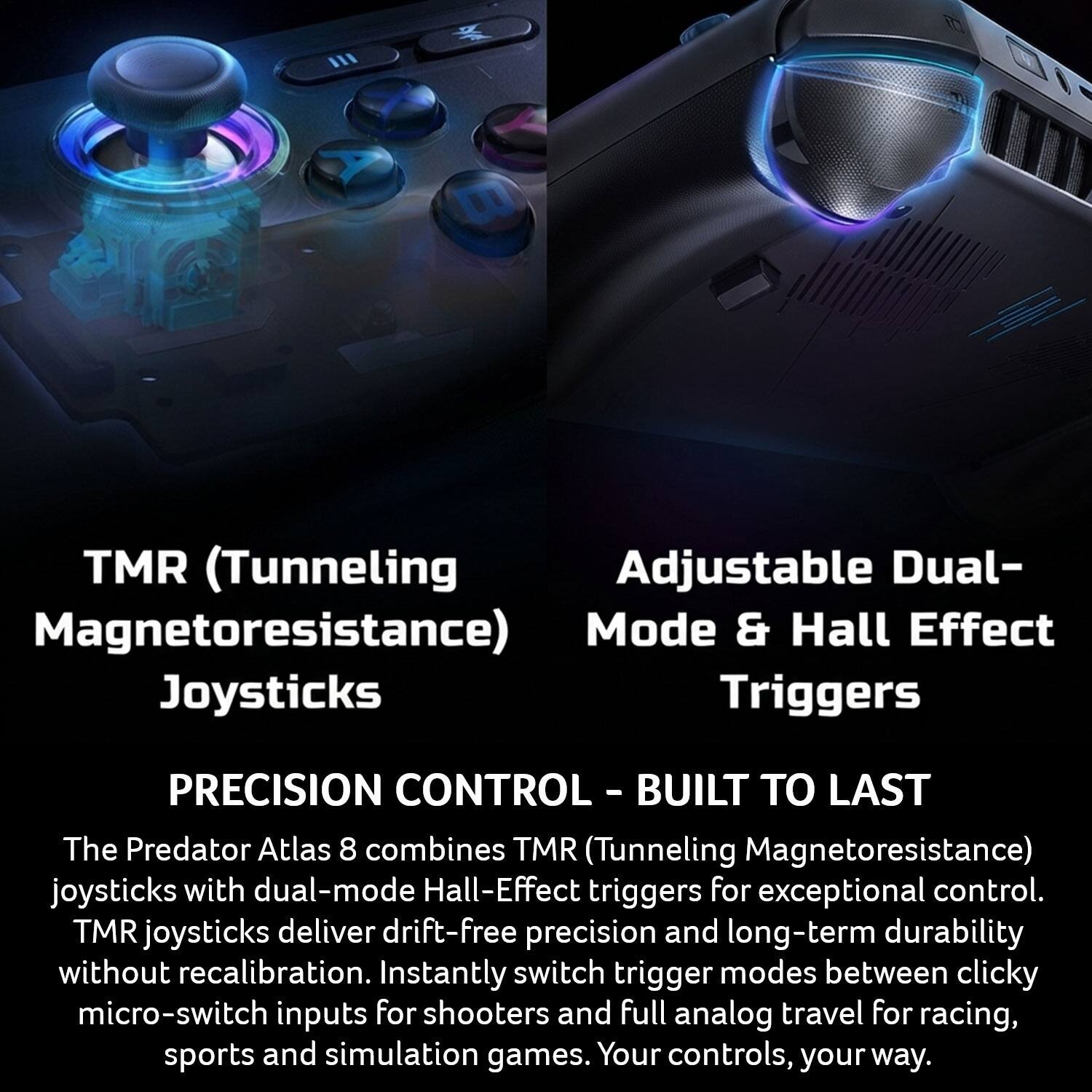 TMR (Tunneling Magnetoresistance) Joysticks

Adjustable Dual-Mode & Hall Effect Triggers

PRECISION CONTROL - BUILT TO LAST

The Predator Atlas 8 combines TMR (Tunneling Magnetoresistance) joysticks with dual-mode Hall-Effect triggers for exceptional control. TMR joysticks deliver drift-free precision and long-term durability without recalibration. Instantly switch trigger modes between clicky micro-switch inputs for shooters and full analog travel for racing, sports and simulation games. Your controls, your way.