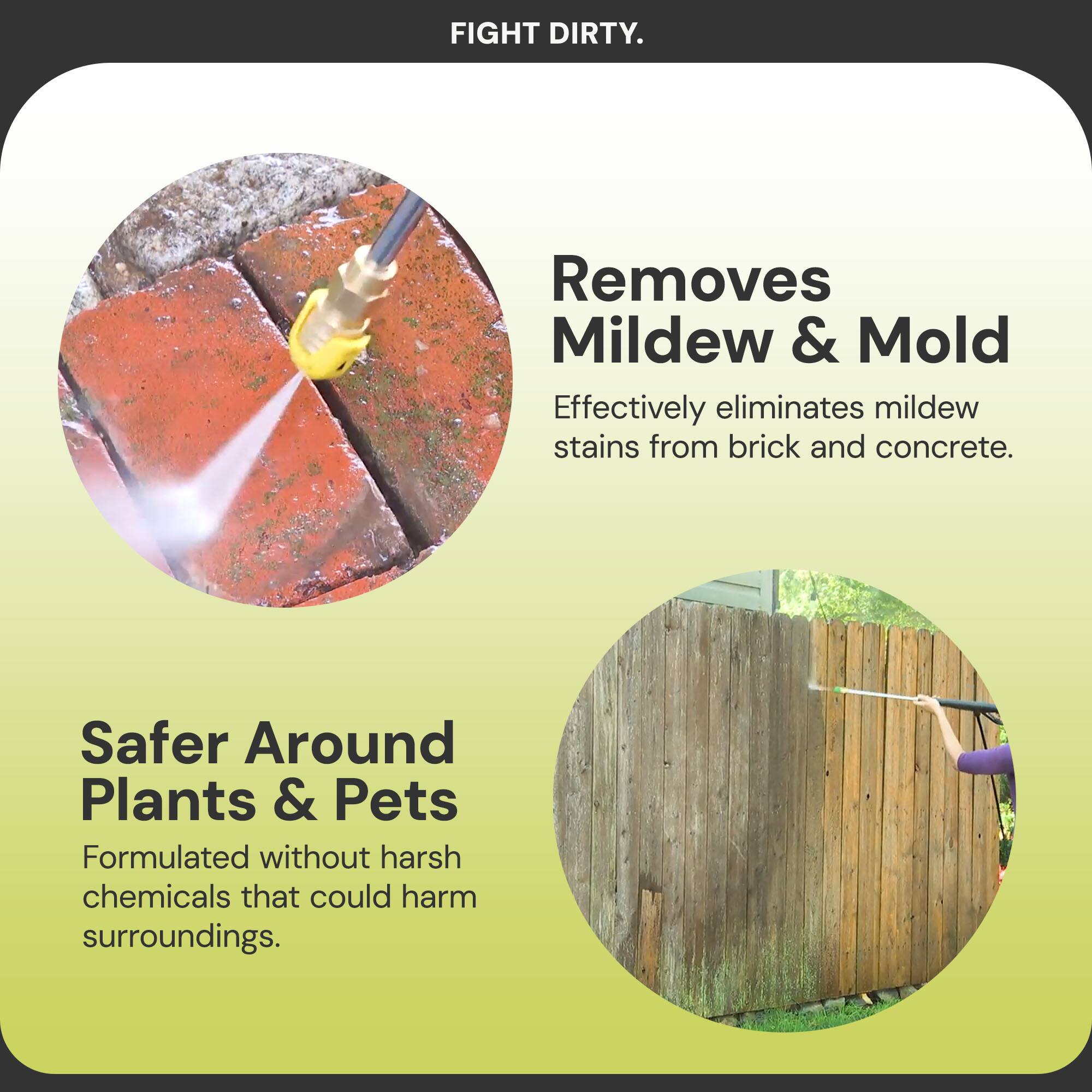 FIGHT DIRTY.

Removes Mildew & Mold  
Effectively eliminates mildew stains from brick and concrete.

Safer Around Plants & Pets  
Formulated without harsh chemicals that could harm surroundings.