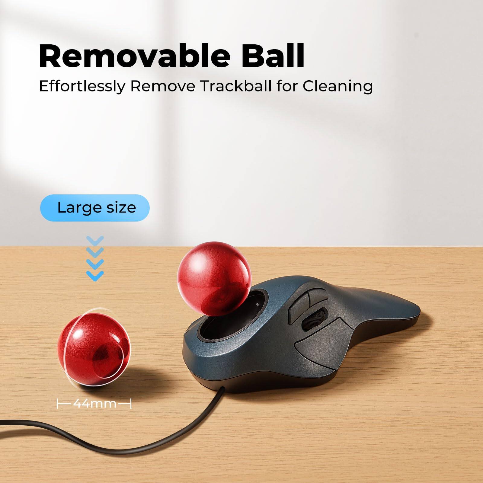 Removable Ball  
Effortlessly Remove Trackball for Cleaning  

Large size  
44mm