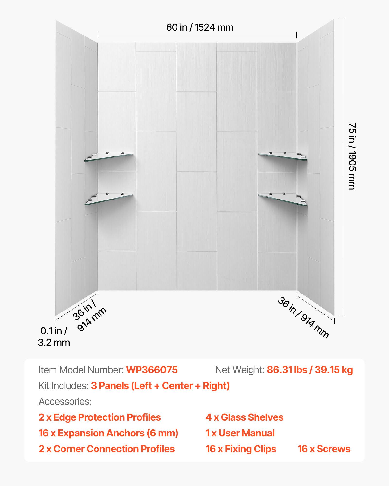 60 in / 1524 mm  
75 in / 1905 mm  
0.1 in / 3.2 mm  
36 in / 914 mm  

Item Model Number: WP366075  
Net Weight: 86.31 lbs / 39.15 kg  

Kit Includes: 3 Panels (Left + Center + Right)  

Accessories:  
2 x Edge Protection Profiles  
4 x Glass Shelves  
16 x Expansion Anchors (6 mm)  
2 x Corner Connection Profiles  
16 x Fixing Clips  
16 x Screws  
1 x User Manual