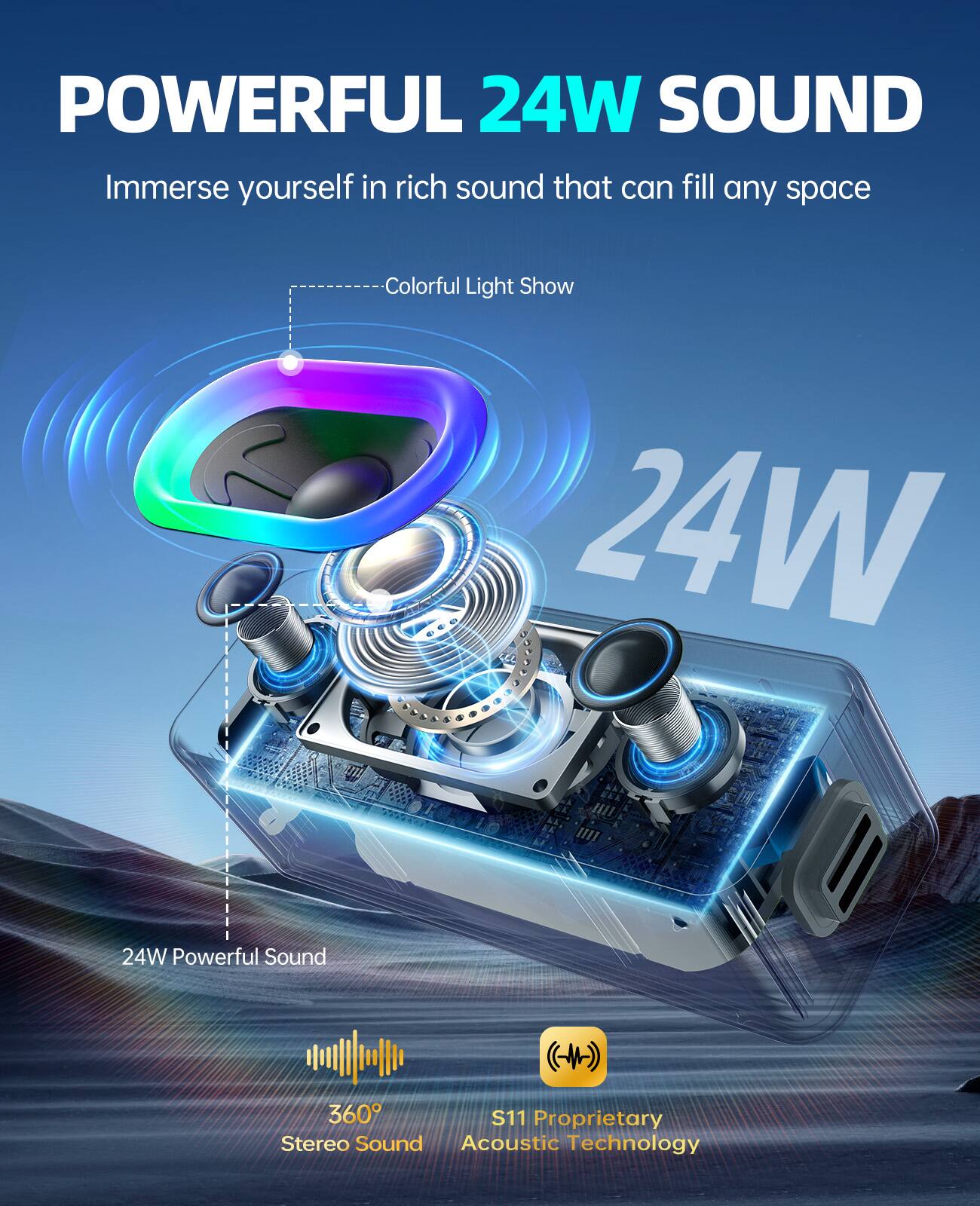 POWERFUL 24W SOUND  
Immerse yourself in rich sound that can fill any space  

Colorful Light Show  

24W Powerful Sound  

360° Stereo Sound  

S11 Proprietary Acoustic Technology