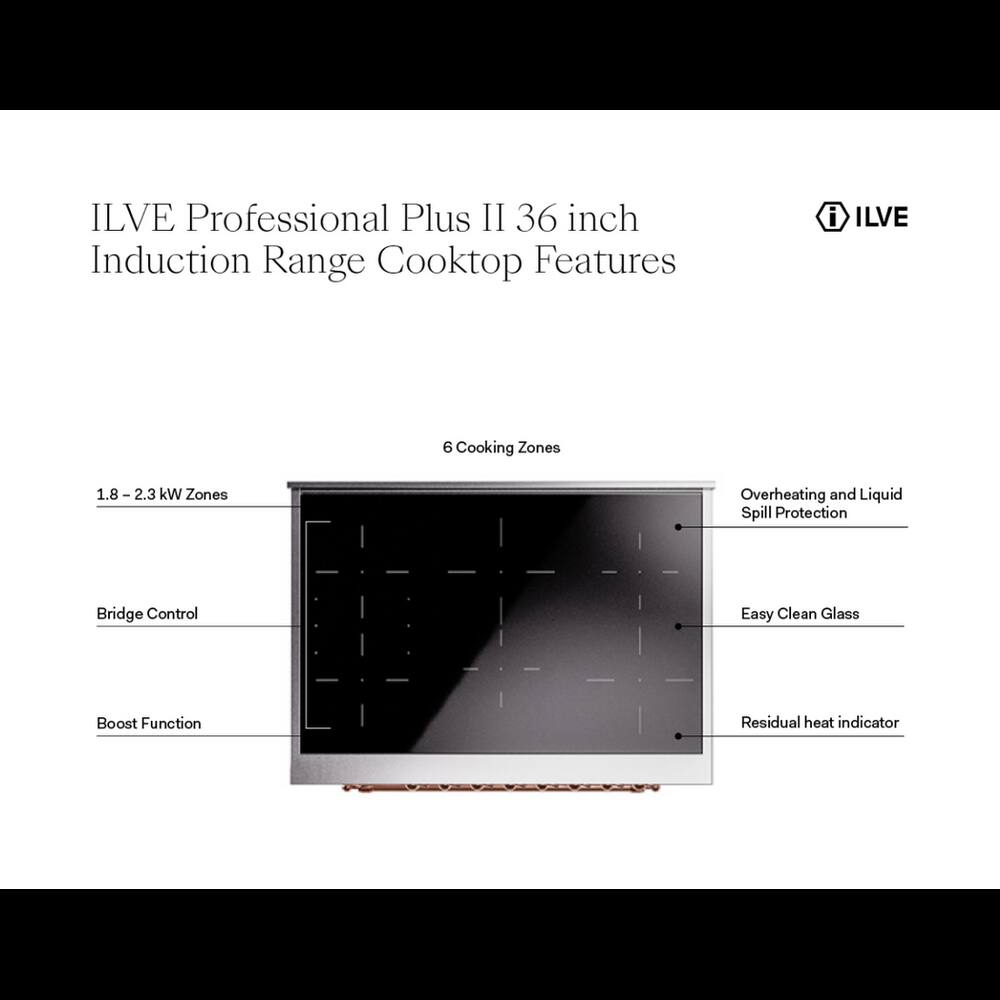 ILVE Professional Plus II 36 inch Induction Range Cooktop Features

- 6 Cooking Zones
- 1.8 - 2.3 kW Zones
- Overheating and Liquid Spill Protection
- Bridge Control
- Easy Clean Glass
- Boost Function
- Residual heat indicator