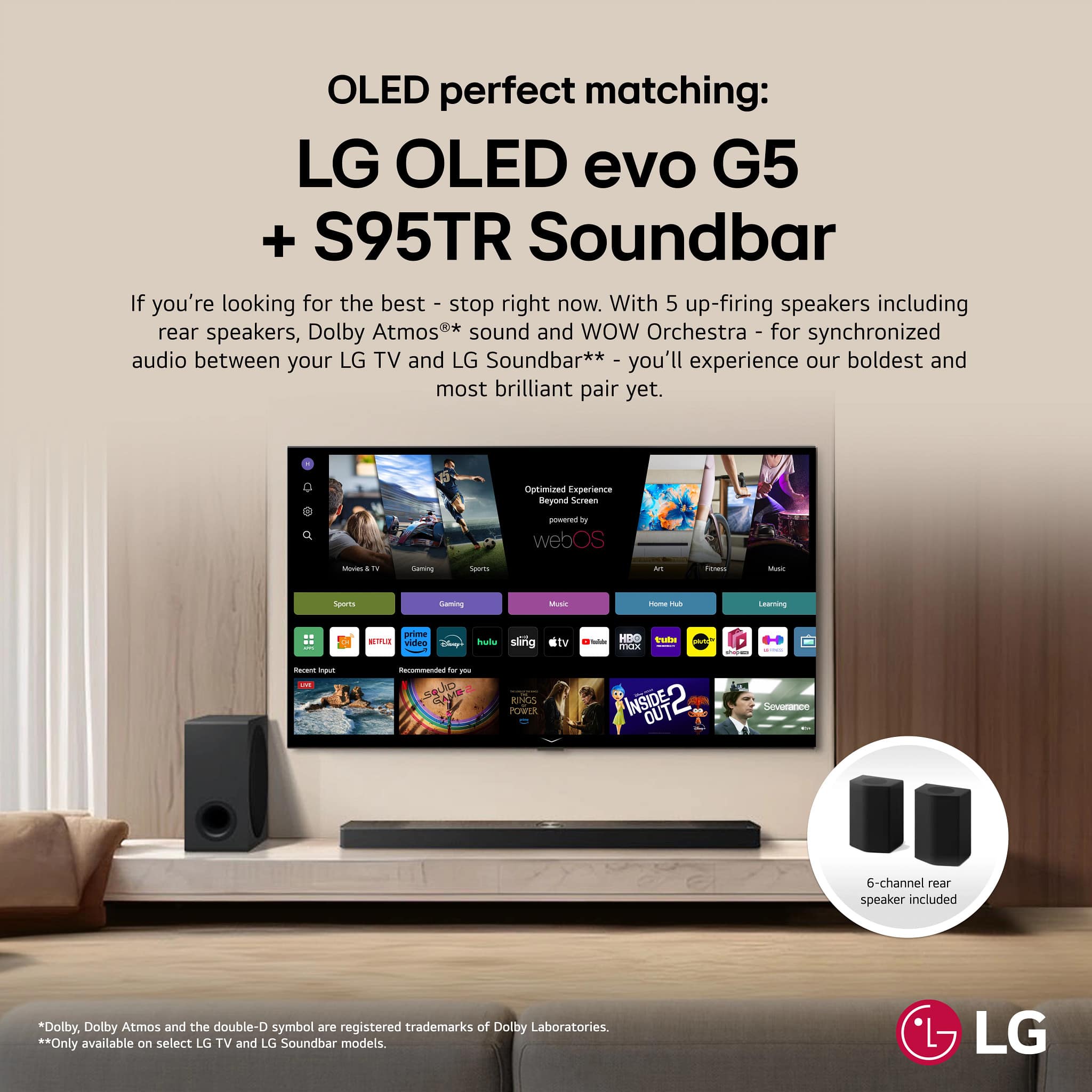 OLED perfect matching:
LG OLED evo G5 + S95TR Soundbar
If you're looking for the best - stop right now. With 5 up-firing speakers including rear speakers, Dolby Atmos** sound and WOW Orchestra - for synchronized audio between your LG TV and LG Soundbar** - you'll experience our boldest and most brilliant pair yet.
Optimized Experience Beyond Screen - in webOS
6-channel rear speaker included
* Dolby, Dolby Atmos and the double-D symbol are registered trademarks of Dolby Laboratories.
** Only available on select LG TV and LG Soundbar models.
LG