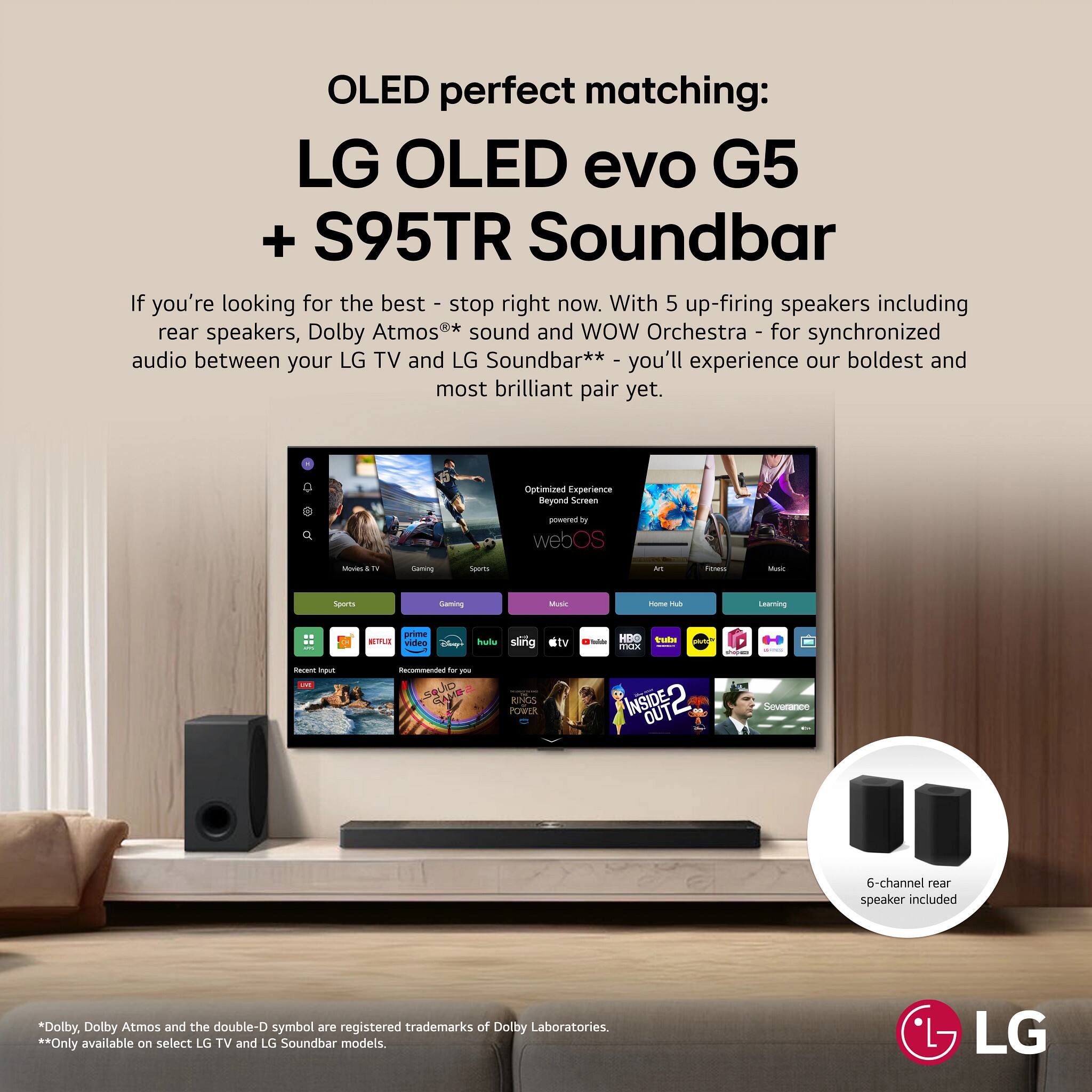 OLED perfect matching:  
LG OLED evo G5 + S95TR Soundbar  

If you're looking for the best - stop right now. With 5 up-firing speakers including rear speakers, Dolby Atmos** sound and WOW Orchestra - for synchronized audio between your LG TV and LG Soundbar** - you'll experience our boldest and most brilliant pair yet.  

Optimized Experience Beyond Screen - in webOS  

6-channel rear speaker included  

* Dolby, Dolby Atmos and the double-D symbol are registered trademarks of Dolby Laboratories.  
** Only available on select LG TV and LG Soundbar models.  

LG