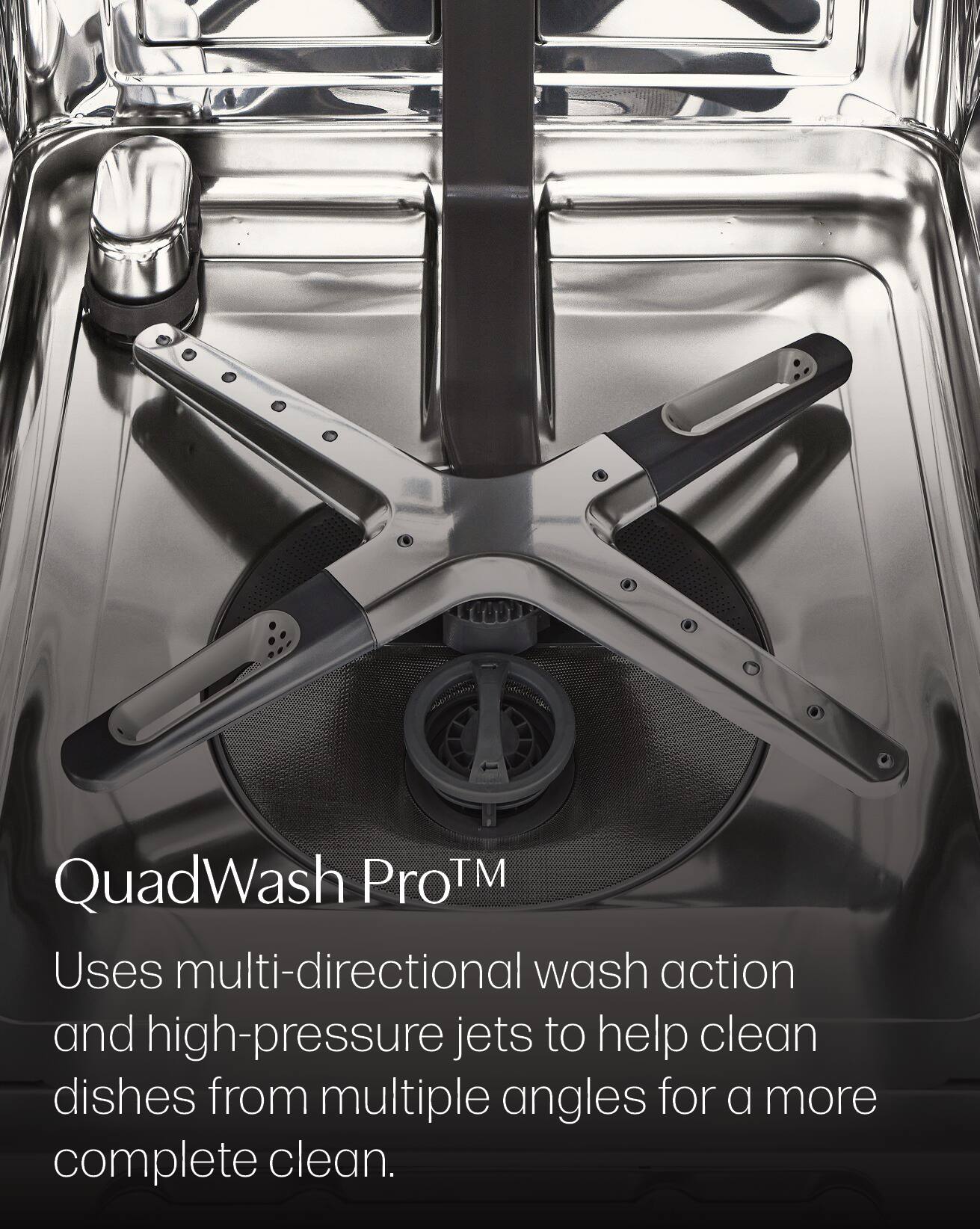 QuadWash Pro™  
Uses multi-directional wash action and high-pressure jets to help clean dishes from multiple angles for a more complete clean.