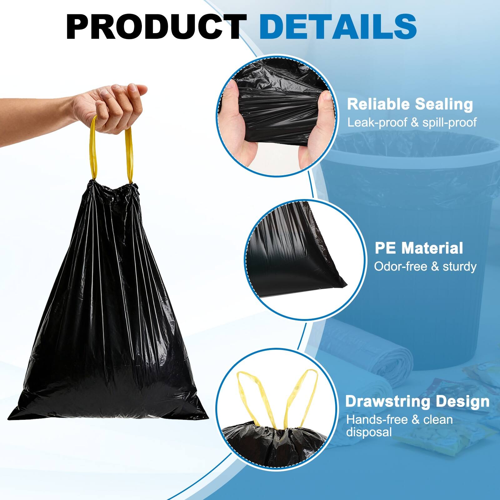 PRODUCT DETAILS

- Reliable Sealing
  - Leak-proof & spill-proof

- PE Material
  - Odor-free & sturdy

- Drawstring Design
  - Hands-free & clean disposal