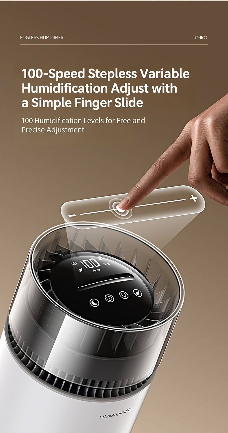FOGLESS HUMIDIFIER

100-Speed Stepless Variable Humidification Adjust with a Simple Finger Slide

100 Humidification Levels for Free and Precise Adjustment