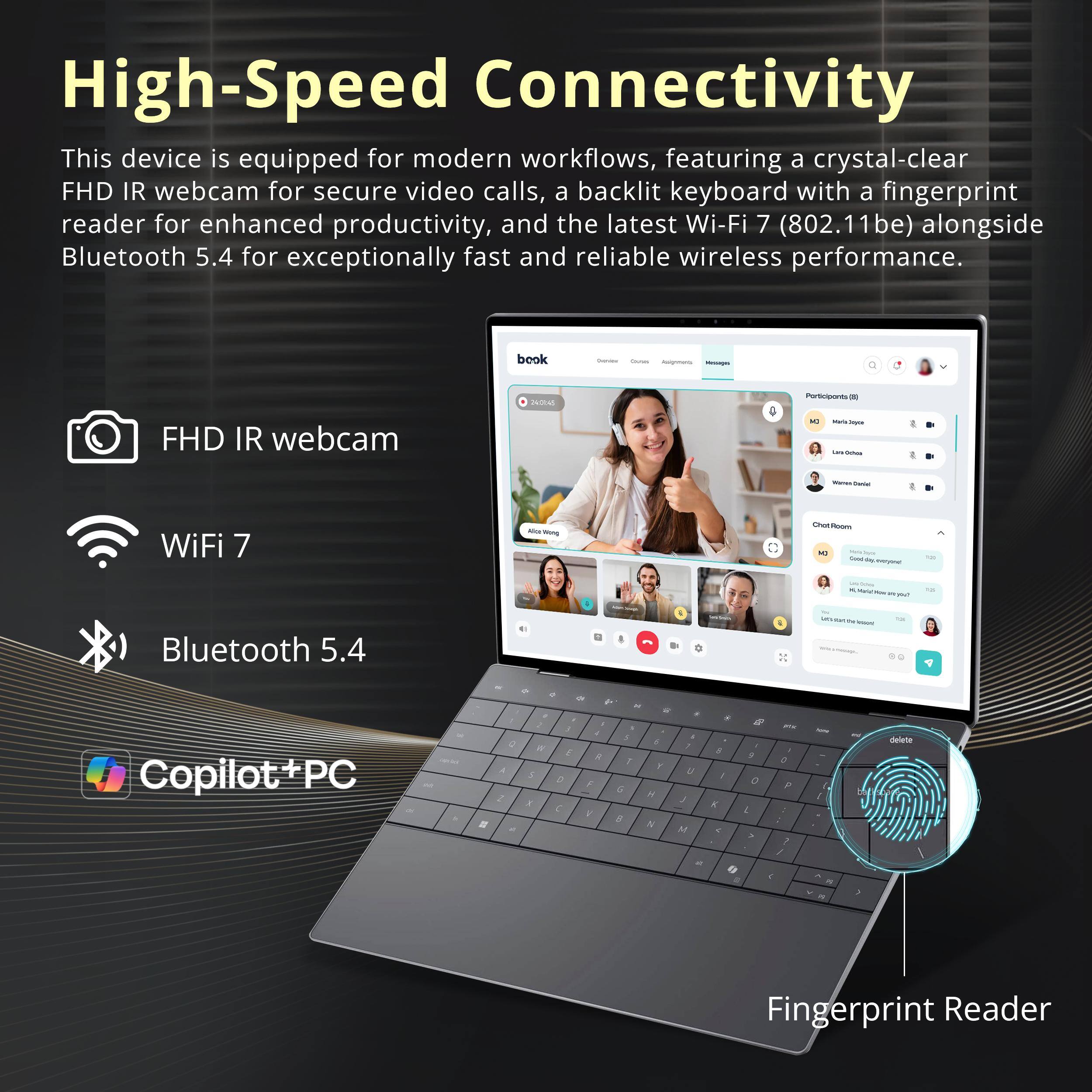 High-Speed Connectivity

This device is equipped for modern workflows, featuring a crystal-clear FHD IR webcam for secure video calls, a backlit keyboard with a fingerprint reader for enhanced productivity, and the latest Wi-Fi 7 (802.11be) alongside Bluetooth 5.4 for exceptionally fast and reliable wireless performance.

- FHD IR webcam
- Wi-Fi 7
- Bluetooth 5.4
- Fingerprint Reader
